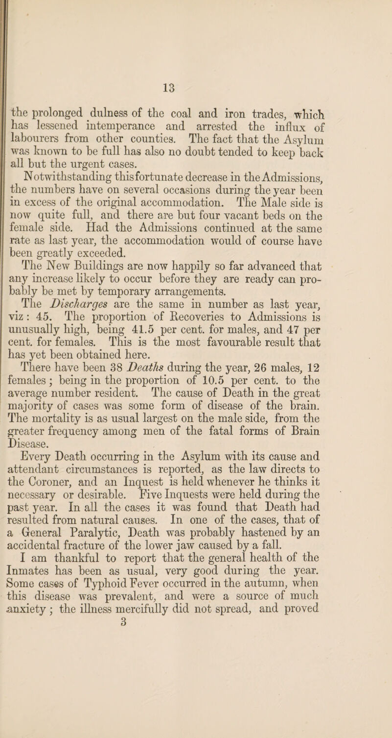 the prolonged fulness of the coal and iron trades, which has lessened intemperance and arrested the influx of labourers from other counties. The fact that the Asylum was known to he full has also no doubt tended to keep back all but the urgent cases. Notwithstanding this fortunate decrease in the Admissions, the numbers have on several occasions during the year been in excess of the original accommodation. The Male side is now quite full, and there are but four vacant beds on the female side. Had the Admissions continued at the same rate as last year, the accommodation would of course have been greatly exceeded. The New Buildings are now happily so far advanced that any increase likely to occur before they are ready can pro¬ bably be met by temporary arrangements. The Discharges are the same in number as last year, viz : 45. The proportion of Recoveries to Admissions is unusually high, being 41.5 per cent, for males, and 47 per cent, for females. This is the most favourable result that has yet been obtained here. There have been 38 Deaths during the year, 26 males, 12 females; being in the proportion of 10.5 per cent, to the average number resident. The cause of Death in the great majority of cases was some form of disease of the brain. The mortality is as usual largest on the male side, from the greater frequency among men of the fatal forms of Brain Disease. Every Death occurring in the Asylum with its cause and attendant circumstances is reported, as the law directs to the Coroner, and an Inquest is held whenever he thinks it necessary or desirable. Five Inquests were held during the past year. In all the cases it was found that Death had resulted from natural causes. In one of the cases, that of a General Paralytic, Death was probably hastened by an accidental fracture of the lower jaw caused by a fall. I am thankful to report that the general health of the Inmates has been as usual, very good during the year. Some cases of Typhoid Fever occurred in the autumn, when this disease was prevalent, and were a source of much anxiety ; the illness mercifully did not spread, and proved 3