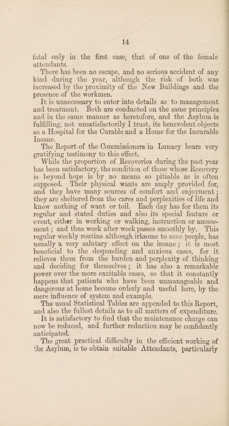 fatal only in the first case, that of one of the female attendants. There has been no escape, and no serious accident of any kind during the year, although the risk of both was increased by the proximity of the New Buildings and the presence of the workmen. It is unnecessary to enter into details as to management and treatment. Both are conducted on the same principles and in the same manner as heretofore, and the Asylum is fulfilling, not unsatisfactorily I trust, its benevolent objects as a Hospital for the Curable and a Home for the Incurable Insane. The Report of the Commissioners in Lunacy bears very gratifying testimony to this effect. While the proportion of Recoveries during the past year has been satisfactory, the condition of those whose Recovery is beyond hope is by no means so pitiable as is often supposed. Their physical wants are amply provided for, and they have many sources of comfort and enjoyment; they are sheltered from the cares and perplexities of life and know nothing of want or toil. Each day has for them its regular and stated duties and also its special feature or event, either in working or walking, instruction or amuse¬ ment ; and thus week after week passes smoothly by. This regular weekly routine although irksome to sane people, has usually a very salutary effect on the insane; it is most beneficial to the desponding and anxious cases, for it relieves them from the burden and perplexity of thinking and deciding for themselves ; it has also a remarkable power over the more excitable cases, so that it constantly happens that patients who have been unmanageable and dangerous at home become orderly and useful here, by the mere influence of system and example. The usual Statistical Tables are appended to this Report, and also the fullest details as to all matters of expenditure. It is satisfactory to find that the maintenance charge can now be reduced, and further reduction may be confidently anticipated. The great practical difficulty in the efficient working of the Asylum, is to obtain suitable Attendants, particularly