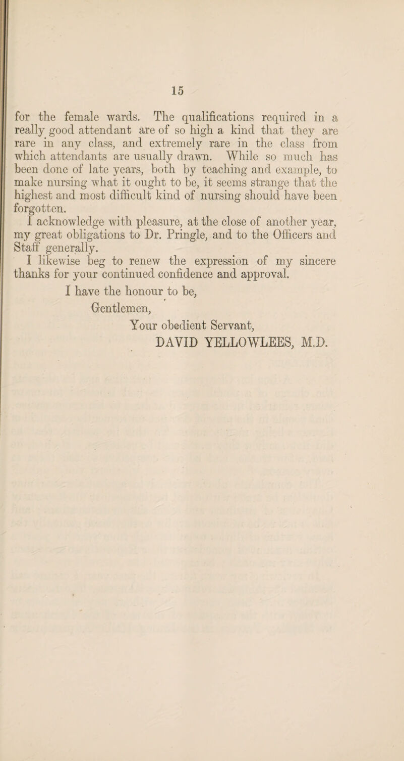 for the female wards. The qualifications required in a really good attendant are of so high a kind that they are rare in any class, and extremely rare in the class from which attendants are usually drawn. While so much has been done of late years, both by teaching and example, to make nursing what it ought to be, it seems strange that the highest and most difficult kind of nursing should have been forgotten. I acknowledge with pleasure, at the close of another year, my great obligations to Dr. Pringle, and to the Officers and Staff' generally. I likewise beg to renew the expression of my sincere thanks for your continued confidence and approval. I have the honour to be, 4 Gentlemen, Your obedient Servant, DAVID YELLOWLEES, M.D,