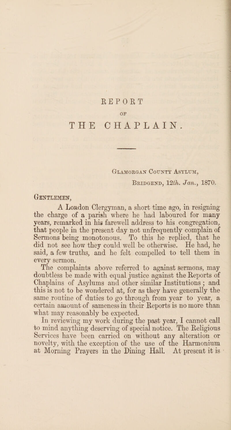 REPORT OF THE CHAPLAIN. Glamorgan County Asylum, Bridgend, 12th. Jan1870. Gentlemen, A London Clergyman, a short time ago, in resigning the charge of a parish where he had laboured for many years, remarked in his farewell address to his congregation, that people in the present day not unfrequently complain of Sermons being monotonous. To this he replied, that he did not see how they could well be otherwise. He had, he said, a few truths, and he felt compelled to tell them in every sermon. The complaints above referred to against sermons, may doubtless be made with equal justice against the Reports of Chaplains of Asylums aud other similar Institutions ; and this is not to be wondered at, for as they have generally the same routine of duties to go through from year to year, a certain amount of sameness in their Reports is no more than what may reasonably be expected. In reviewing my work during the past year, I cannot call to mind anything deserving of special notice. The Religious Services have been carried on without any alteration or novelty, with the exception of the use of the Harmonium at Morning Prayers in the Dining Hall. At present it is