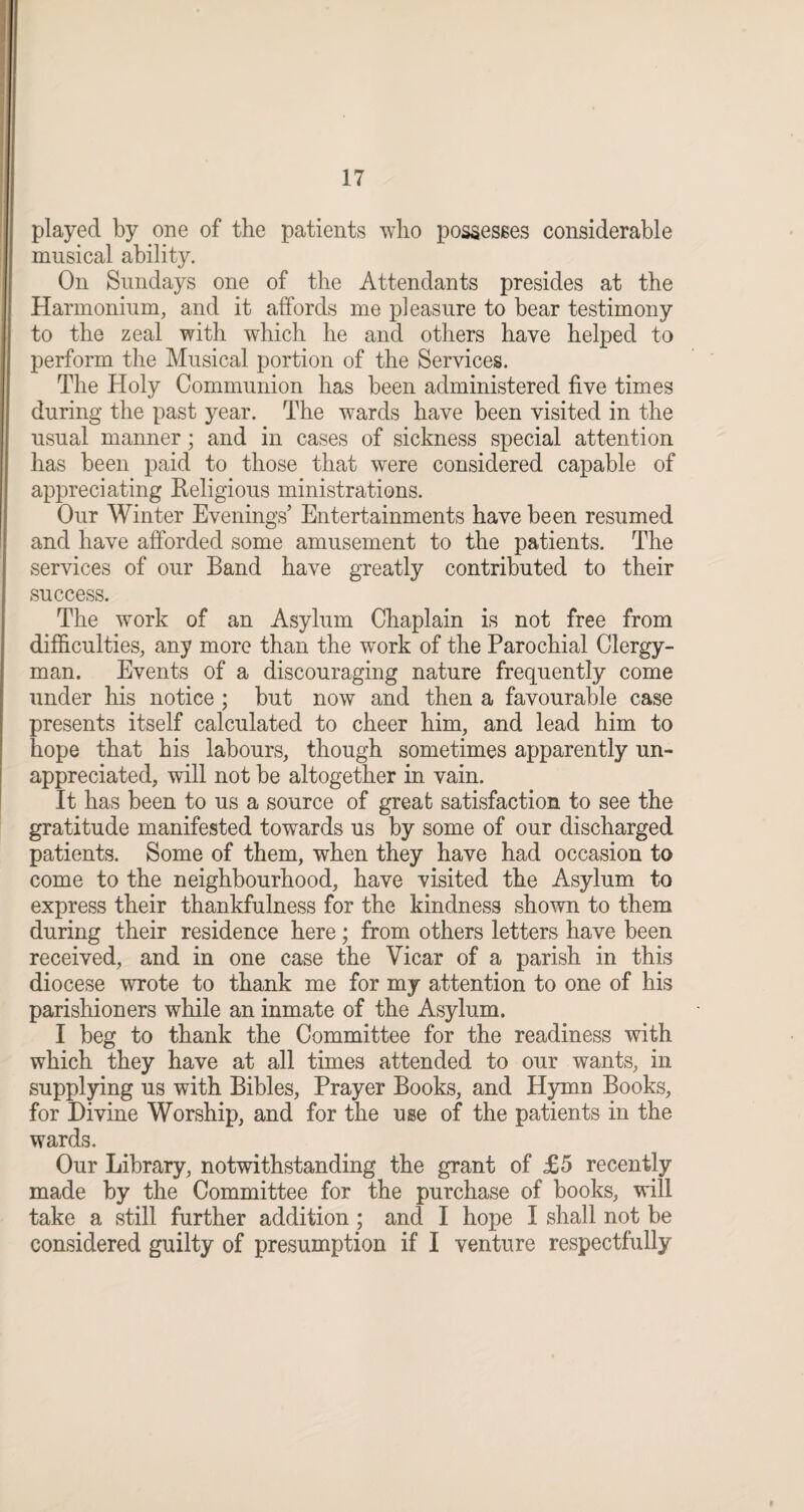 played by one of the patients who possesses considerable musical ability. On Sundays one of the Attendants presides at the Harmonium, and it affords me pleasure to bear testimony to the zeal with which he and others have helped to perform the Musical portion of the Services. The Holy Communion has been administered five times during the past year. The wards have been visited in the usual manner; and in cases of sickness special attention has been paid to those that wrere considered capable of appreciating Religious ministrations. Our Winter Evenings’ Entertainments have been resumed and have afforded some amusement to the patients. The services of our Band have greatly contributed to their success. The work of an Asylum Chaplain is not free from difficulties, any more than the work of the Parochial Clergy¬ man. Events of a discouraging nature frequently come under his notice ; but now and then a favourable case presents itself calculated to cheer him, and lead him to hope that his labours, though sometimes apparently un¬ appreciated, will not be altogether in vain. It has been to us a source of great satisfaction to see the gratitude manifested towards us by some of our discharged patients. Some of them, when they have had occasion to come to the neighbourhood, have visited the Asylum to express their thankfulness for the kindness shown to them during their residence here; from others letters have been received, and in one case the Vicar of a parish in this diocese wrote to thank me for my attention to one of his parishioners while an inmate of the Asylum. I beg to thank the Committee for the readiness with which they have at all times attended to our wants, in supplying us with Bibles, Prayer Books, and Hymn Books, for Divine Worship, and for the use of the patients in the wards. Our Library, notwithstanding the grant of £5 recently made by the Committee for the purchase of books, will take a still further addition ; and I hope I shall not be considered guilty of presumption if I venture respectfully