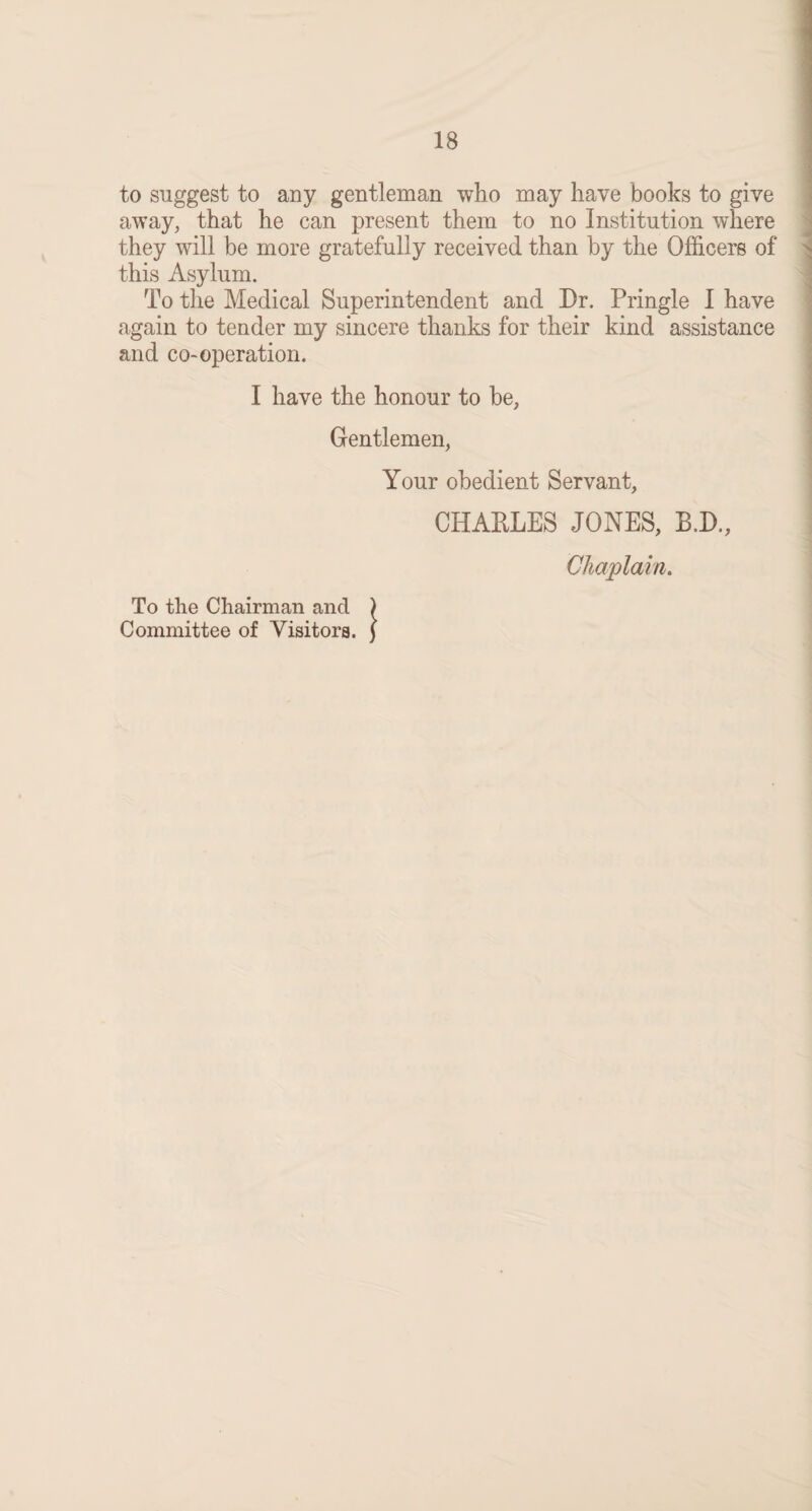 to suggest to any gentleman who may have books to give away, that he can present them to no Institution where they will be more gratefully received than by the Officers of this Asylum. To the Medical Superintendent and Dr. Pringle I have again to tender my sincere thanks for their kind assistance and co-operation. I have the honour to he, Gentlemen, Your obedient Servant, CHARLES JONES, B.D., Chaplain. To the Chairman and ) Committee of Visitors. J