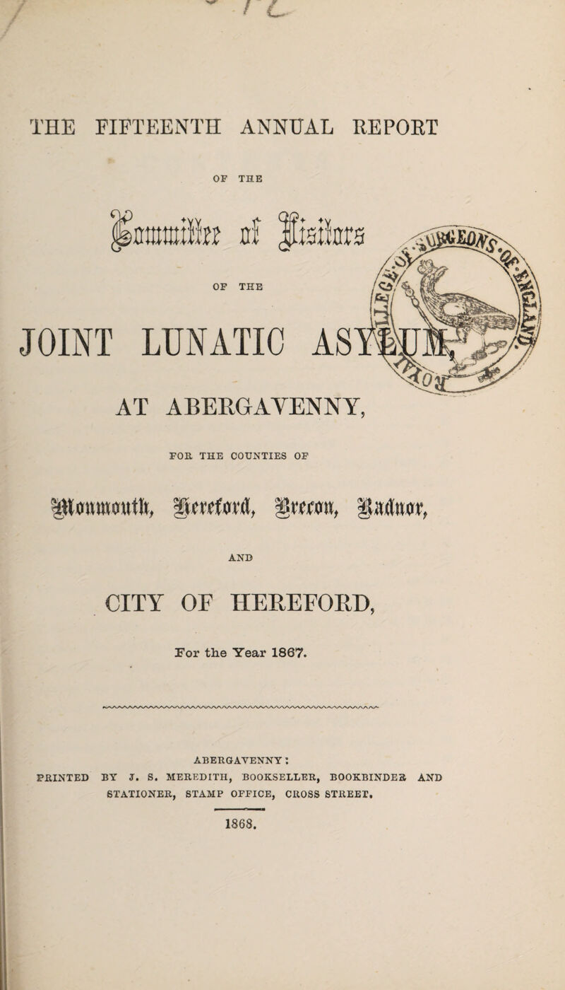 THE FIFTEENTH ANNUAL RE POET OF THE Smife a! fisikrs OF THE JOINT LUNATIC AS AT ABERGAVENNY, FOR THE COUNTIES OF poumcuittL Rm'fovd, 'gxmn, Radnor AND CITY OF HEREFORD, For the Year 1867. ABERGAVENNY: PRINTED BY J. S. MEREDITH, BOOKSELLER, BOOKBINDER AND STATIONER, STAMP OFFICE, CROSS STREET,