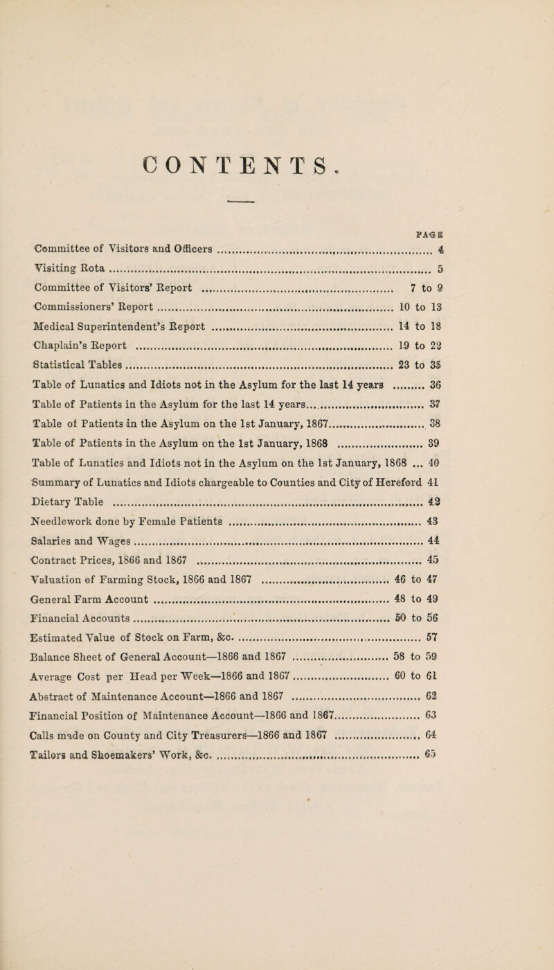 CONTENTS PA«B Committee of Visitors and Officers.... 4 Visiting Rota.... 5 Committee of Visitors’ Report ... 7 to 9 Commissioners’ Report. 10 to 13 Medical Superintendent’s Report . 14 to 18 Chaplain’s Report ... 19 to 22 Statistical Tables. 23 to 35 Table of Lunatics and Idiots not in the Asylum for the last 14 years . 36 Table of Patients in the Asylum for the last 14 years...,. 37 Table of Patients in the Asylum on the 1st January, 1867. . 38 Table of Patients in the Asylum on the 1st January, 1868 . 39 Table of Lunatics and Idiots not in the Asylum on the 1st January, 1868 ... 40 Summary of Lunatics and Idiots chargeable to Counties and City of Hereford 41 Dietary Table . 42 Needlework done by Female Patients . 43 Salaries and Wages. 44 Contract Prices, 1866 and 1867 . 45 Valuation of Farming Stock, 1866 and 1867 . 46 to 47 General Farm Account . 48 to 49 Financial Accounts..... 50 to 56 Estimated Value of Stock on Farm, &c.. 57 Balance Sheet of General Account—1866 and 1867 . 58 to 59 Average Cost per Head per Week—1866 and 1867 . 60 to 61 Abstract of Maintenance Account—1866 and 1867 . 62 Financial Position of Maintenance Account—1866 and 1867. 63 Calls made on County and City Treasurers—1866 and 1867 . 64 Tailors and Shoemakers’ Work, &c... 65