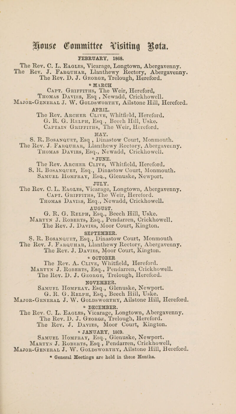 $<m.« Committee Visiting goto. FEBRUARY, 1868. The Rev. C. L. Eagles, Yicarage, Longtown, Abergavenny. The Rev. J. Farquhar, Llanthewy Rectory, Abergavenny. The Rev. D. J. George, Trelough, Hereford. * MARCH Capt. Griffiths, The Weir, Hereford, Thomas Davies, Esq , Newadd, Crickhowell. Major-General J. W. Goldsworthy, Ails tone Hill, Hereford. APRIL. The Rev. Archer Clive, Whitfield, Hereford. G. R. G. Relph, Esq , Beech Hill, Uske. Captain Griffiths, The Weir, Hereford. MAY. S. R. Bosanquet, Esq , Dinastow Court, Monmouth. The Rev. J. Fakquhar, Llanthewy Rectory, Abergavenny. Thomas Davies, Esq., Newadd, Crickhowell. * JUNE. The Rev. Archer Clive, Whitfield, Hereford. S. R. Bosanquet, Esq., Dinastow Court, Monmouth. Samuel Homfray, Esq., Glenuske, Newport. JULY. The Rev. C.L. Eagles, Yicarage, Longtown, Abergavenny. Capt. Griffiths, The Weir, Hereford. Thomas Davies, Esq., Newadd, Crickhowell. AUGUST. G. R. G. Relph, Esq., Beech Hill, Hske. Martyn J. Roberts, Esq., Pendarren, Crickhowell. The Rev. J. Davies, Moor Court, Kington. SEPTEMBER. S. R. Bosanquet, Esq., Dinastow Court, Monmouth The Rev. J. Farquhar, Llanthewy Rectory, Abergavenny. The Rev. J. Davies, Moor Court, Kington. * OCTOBER The Rev. A. Clive, Whitfield, Hereford. Martyn J. Roberts, Esq., Pendarren, Crickhowell. The Rev. D. J. George, Trelough, Hereford. NOVEMBER. Samuel Homfray. Esq., Glenuske, Newport. G. R. G. Relph, Esq., Beech Hill, Uske. Major-General J. W. Goldsworthy, Ailstone Hill, Hereford. * DECEMBER. The Rev. C. L. Eagles, Yicarage, Longtown, Abergavenny. The Rev. D. J. George, Trelough, Hereford. The Rev. J. Davies, Moor Court, Kington. * JANUARY, 1869. Samuel Homfray, Esq., Glenuske, Newport. Martyn J. Roberts, Esq , Pendarren, Crickhowell, Major-General J. W. Goldsworthy, Ailstone Hill, Hereford. * General Meetings are held in these Months.