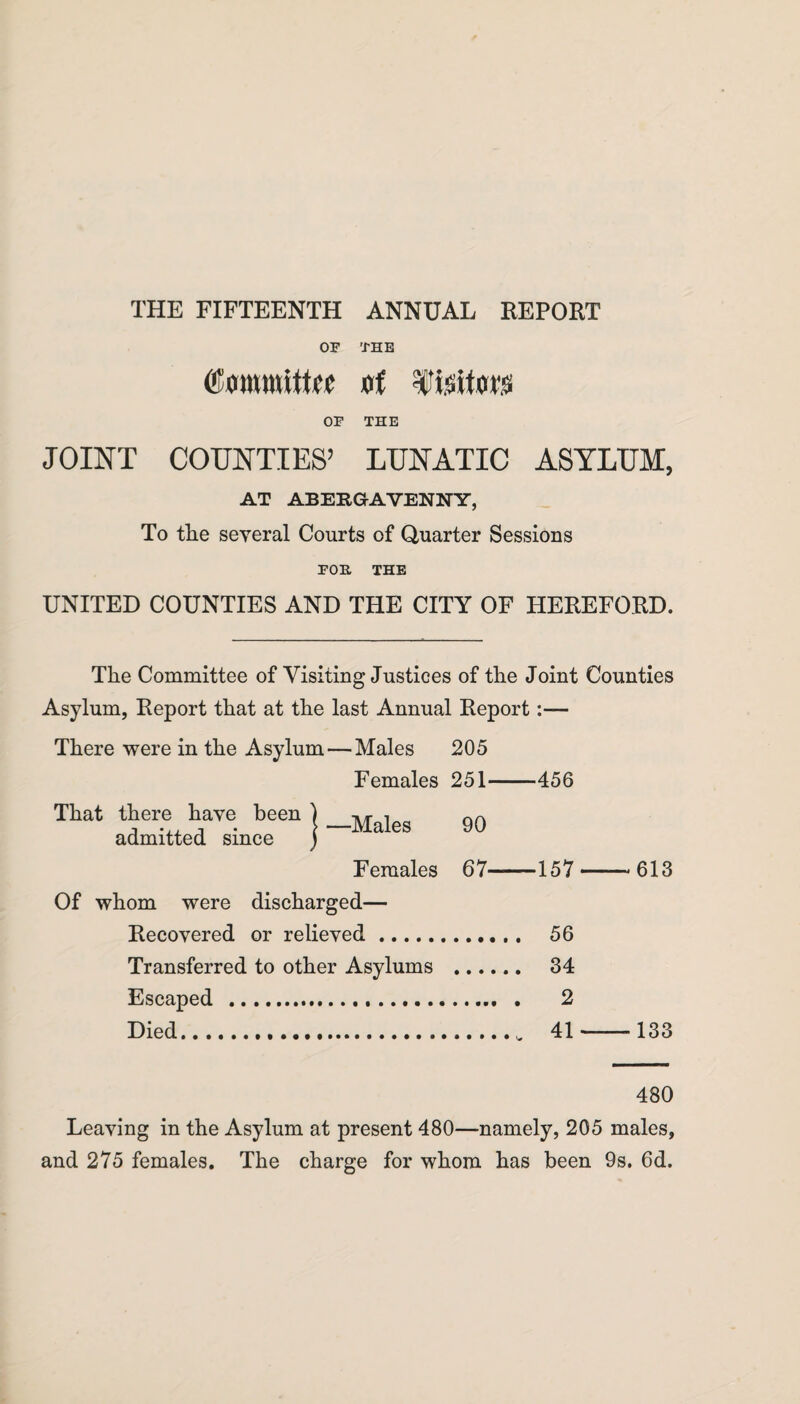 OF THE (Committee at Visitors OF THE JOINT COUNTIES’ LUNATIC ASYLUM, AT ABERGAVENNY, To the several Courts of Quarter Sessions FOE, THE UNITED COUNTIES AND THE CITY OF HEREFORD. The Committee of Visiting Justices of the Joint Counties Asylum, Report that at the last Annual Report:— There were in the Asylum — Males 205 Females 251-456 That there have been } _Maleg 90 admitted since ) Females 67-157-613 Of whom were discharged— Recovered or relieved. 56 Transferred to other Asylums . 34 Escaped .... . 2 Died. 41-133 480 Leaving in the Asylum at present 480—namely, 205 males, and 275 females. The charge for whom has been 9s. 6d.