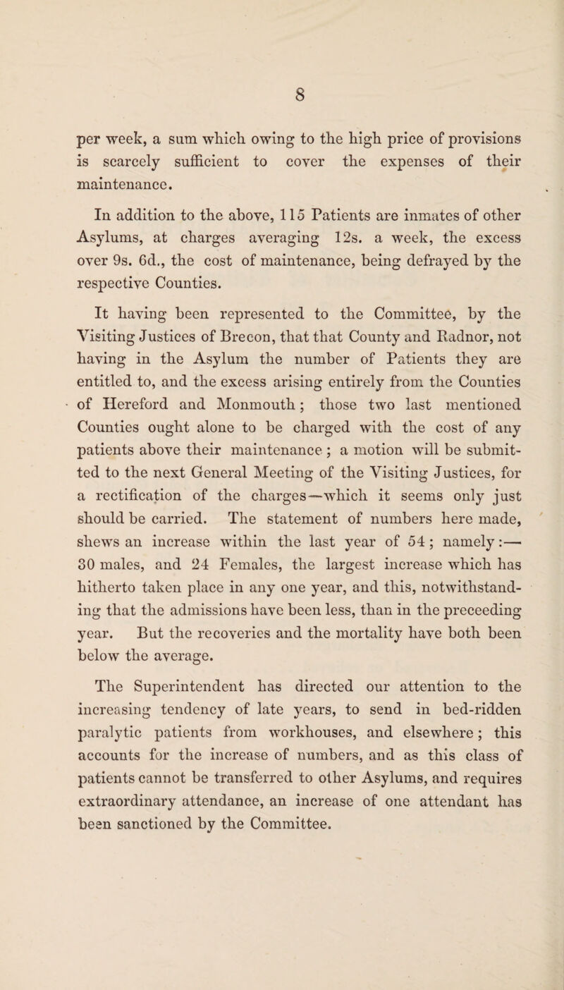 per week, a sum which owing to the high price of provisions is scarcely sufficient to cover the expenses of their maintenance. In addition to the above, 115 Patients are inmates of other Asylums, at charges averaging 12s. a week, the excess over 9s. 6d., the cost of maintenance, being defrayed by the respective Counties. It having been represented to the Committee, by the Visiting Justices of Brecon, that that County and Radnor, not having in the Asylum the number of Patients they are entitled to, and the excess arising entirely from the Counties of Hereford and Monmouth; those two last mentioned Counties ought alone to be charged with the cost of any patients above their maintenance ; a motion will be submit¬ ted to the next General Meeting of the Visiting Justices, for a rectification of the charges—which it seems only just should be carried. The statement of numbers here made, shews an increase within the last year of 54; namely:— 30 males, and 24 Females, the largest increase which has hitherto taken place in any one year, and this, notwithstand¬ ing that the admissions have been less, than in the preceeding year. But the recoveries and the mortality have both been below the average. The Superintendent has directed our attention to the increasing tendency of late years, to send in bed-ridden paralytic patients from workhouses, and elsewhere; this accounts for the increase of numbers, and as this class of patients cannot be transferred to other Asylums, and requires extraordinary attendance, an increase of one attendant has been sanctioned by the Committee.