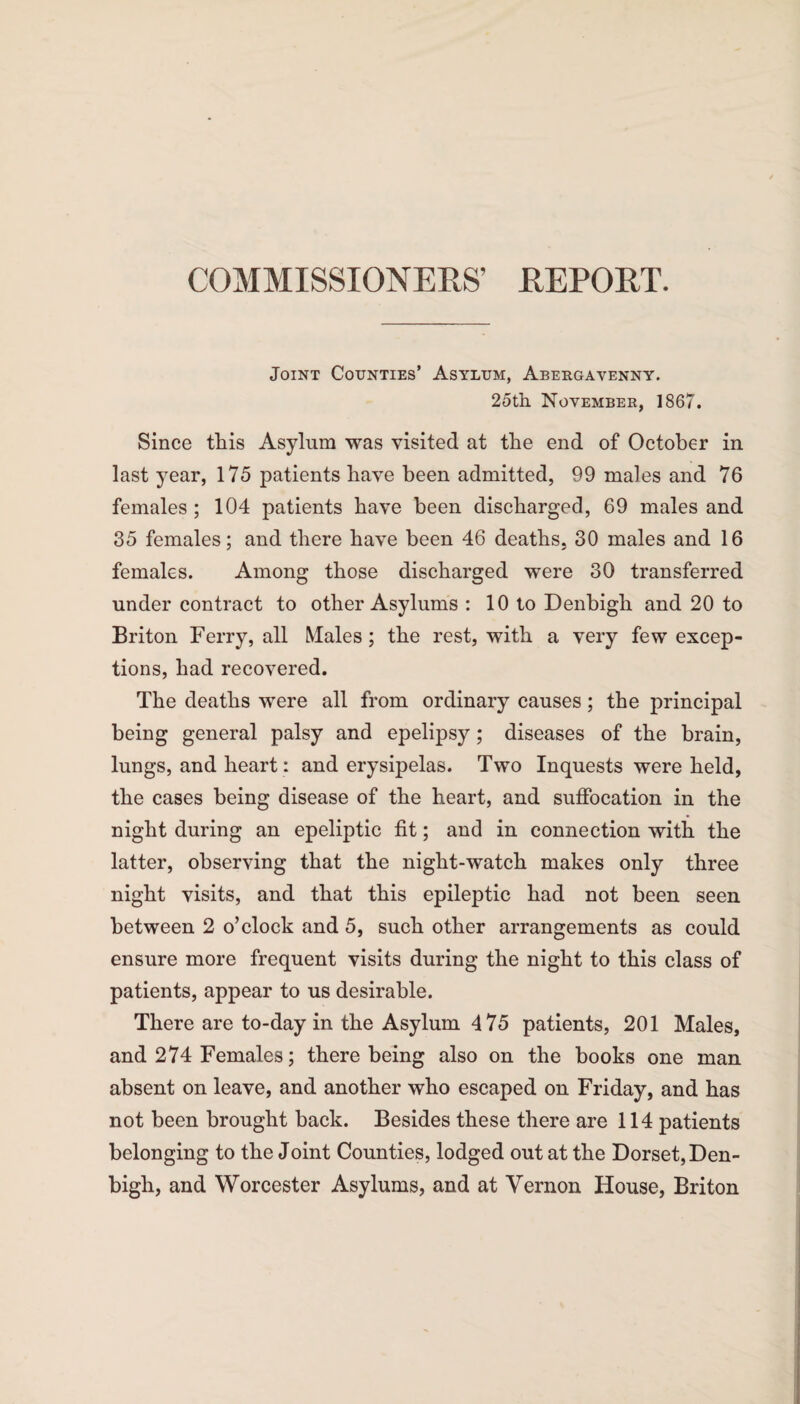 COMMISSIONERS’ REPORT. Joint Counties’ Asylum, Abergavenny. 25th. November, 1867. Since this Asylum was visited at the end of October in last year, 175 patients have been admitted, 99 males and 76 females ; 104 patients have been discharged, 69 males and 35 females; and there have been 46 deaths. 30 males and 16 females. Among those discharged were 30 transferred under contract to other Asylums : 10 to Denbigh and 20 to Briton Ferry, all Males; the rest, with a very few excep¬ tions, had recovered. The deaths were all from ordinary causes; the principal being general palsy and epelipsy; diseases of the brain, lungs, and heart : and erysipelas. Two Inquests were held, the cases being disease of the heart, and suffocation in the night during an epeliptic fit; and in connection with the latter, observing that the night-watch makes only three night visits, and that this epileptic had not been seen between 2 o’clock and 5, such other arrangements as could ensure more frequent visits during the night to this class of patients, appear to us desirable. There are to-day in the Asylum 475 patients, 201 Males, and 274 Females; there being also on the books one man absent on leave, and another who escaped on Friday, and has not been brought back. Besides these there are 114 patients belonging to the Joint Counties, lodged out at the Dorset, Den¬ bigh, and Worcester Asylums, and at Vernon House, Briton