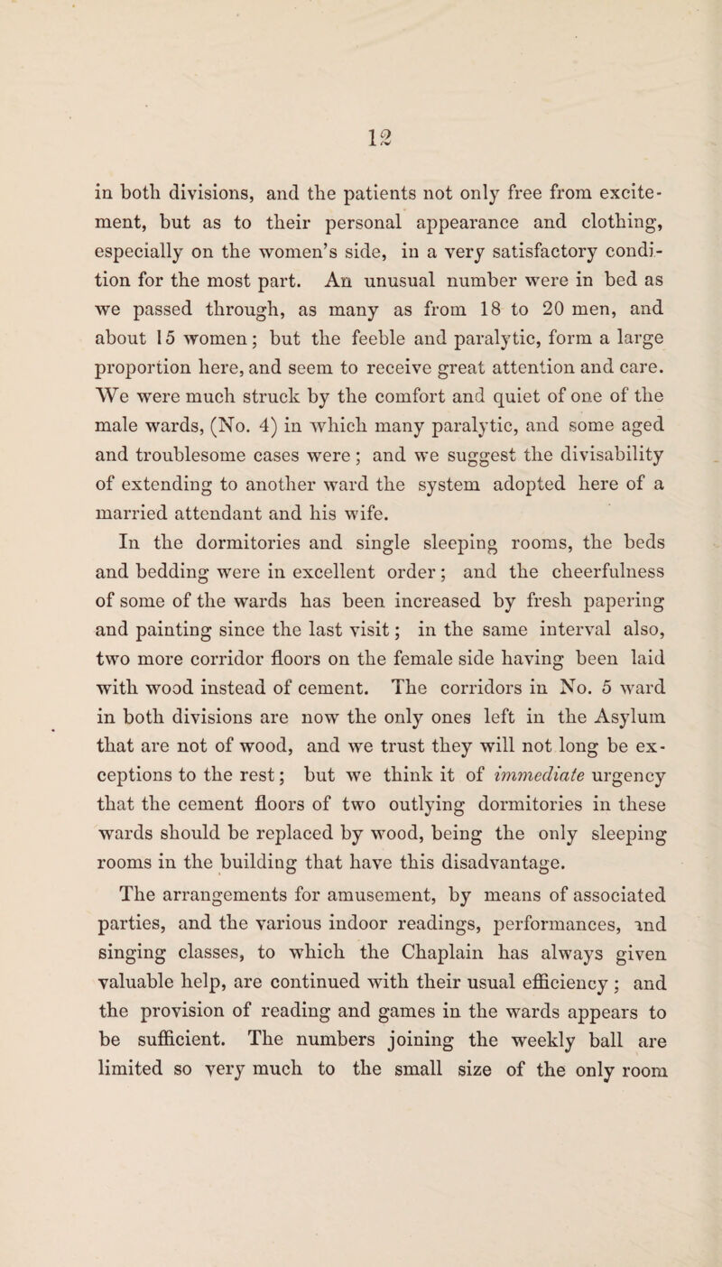 ment, but as to their personal appearance and clothing, especially on the women’s side, in a very satisfactory condi¬ tion for the most part. An unusual number were in bed as we passed through, as many as from 18 to 20 men, and about 15 women; but the feeble and paralytic, form a large proportion here, and seem to receive great attention and care. We were much struck by the comfort and quiet of one of the male wards, (No. 4) in which many paralytic, and some aged and troublesome cases were; and we suggest the divisability of extending to another ward the system adopted here of a married attendant and his wife. In the dormitories and single sleeping rooms, the beds and bedding were in excellent order ; and the cheerfulness of some of the wards has been increased by fresh papering and painting since the last visit; in the same interval also, two more corridor floors on the female side having been laid with wood instead of cement. The corridors in No. 5 ward in both divisions are now the only ones left in the Asylum that are not of wood, and we trust they will not long be ex¬ ceptions to the rest; but we think it of immediate urgency that the cement floors of two outlying dormitories in these wards should be replaced by wood, being the only sleeping rooms in the building that have this disadvantage. The arrangements for amusement, by means of associated parties, and the various indoor readings, performances, and singing classes, to which the Chaplain has always given valuable help, are continued with their usual efficiency ; and the provision of reading and games in the wards appears to be sufficient. The numbers joining the weekly ball are limited so very much to the small size of the only room