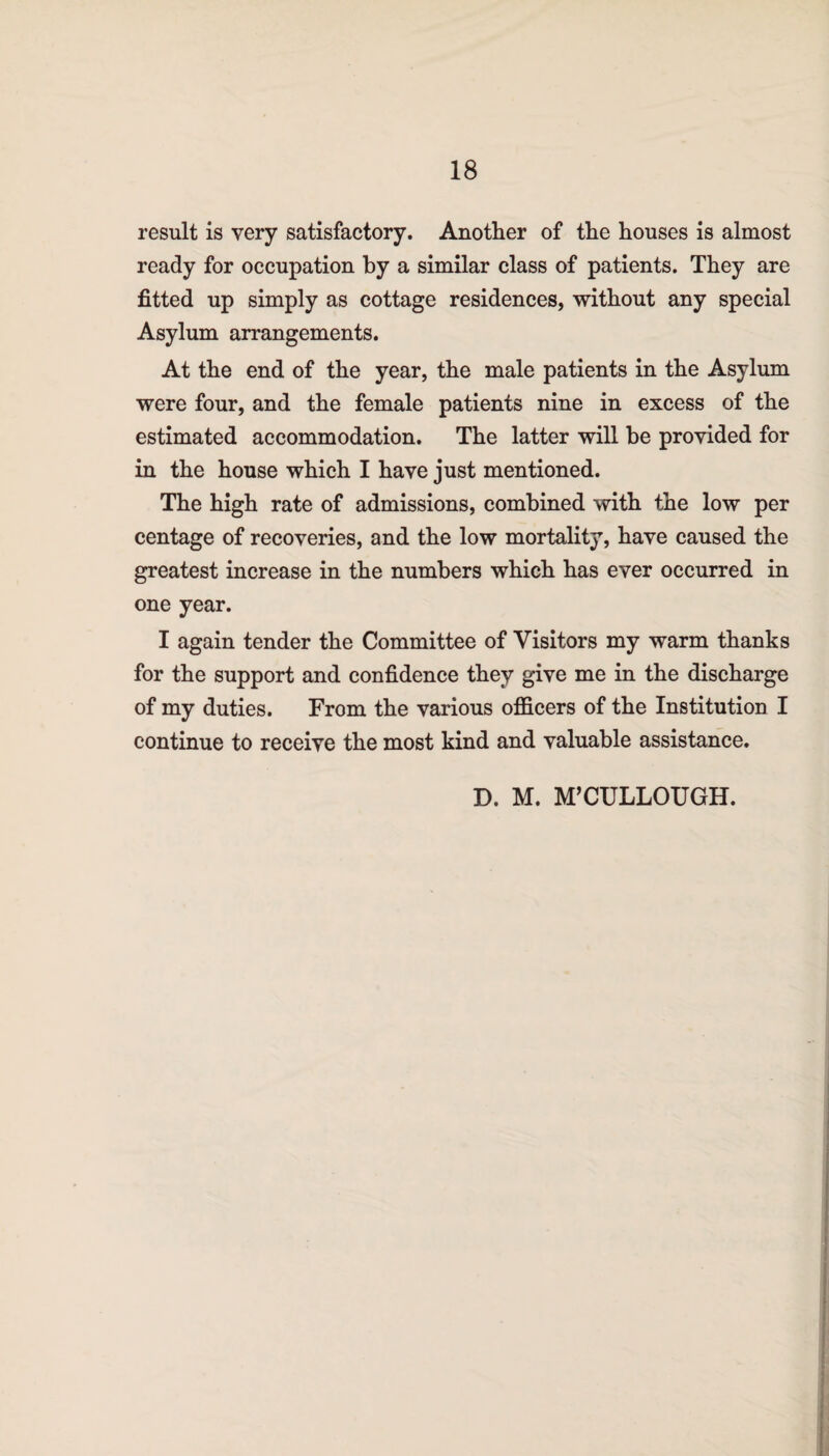 result is very satisfactory. Another of the houses is almost ready for occupation by a similar class of patients. They are fitted up simply as cottage residences, without any special Asylum arrangements. At the end of the year, the male patients in the Asylum were four, and the female patients nine in excess of the estimated accommodation. The latter will be provided for in the house which I have just mentioned. The high rate of admissions, combined with the low per centage of recoveries, and the low mortality, have caused the greatest increase in the numbers which has ever occurred in one year. I again tender the Committee of Visitors my warm thanks for the support and confidence they give me in the discharge of my duties. From the various officers of the Institution I continue to receive the most kind and valuable assistance. D. M. M’CULLOUGH.