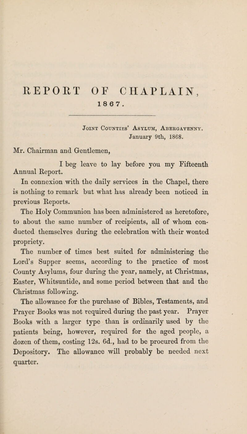 REPORT OF CHAPLAIN, 18 6 7. Joint Counties’ Asylum, Abergavenny. January 9th, 1868. Mr. Chairman and Gentlemen, I beg leave to lay before you my Fifteenth Annual Report. In connexion with the daily services in the Chapel, there is nothing to remark but what has already been noticed in previous Reports. The Holy Communion has been administered as heretofore, to about the same number of recipients, all of whom con¬ ducted themselves during the celebration with their wonted propriety. The number of times best suited for administering the Lord’s Supper seems, according to the practice of most County Asylums, four during the year, namely, at Christmas, Easter, Whitsuntide, and some period between that and the Christmas following. The allowance for the purchase of Bibles, Testaments, and Prayer Books was not required during the past year. Prayer Books with a larger type than is ordinarily used by the patients being, however, required for the aged people, a dozen of them, costing 12s. 6d., had to be procured from the Depository. The allowance will probably be needed next quarter.