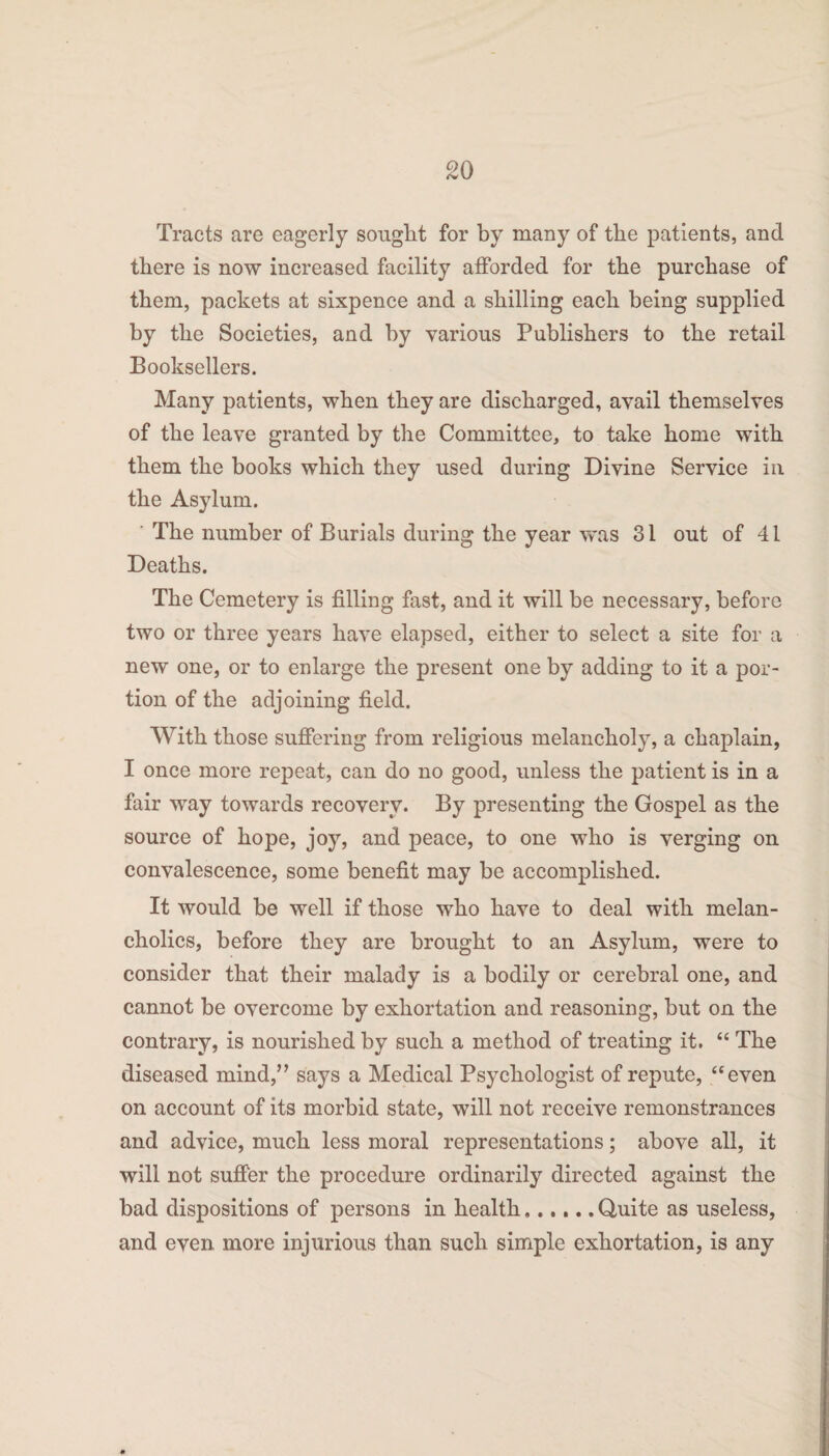 Tracts are eagerly sought for by many of the patients, and there is now increased facility afforded for the purchase of them, packets at sixpence and a shilling each being supplied by the Societies, and by various Publishers to the retail Booksellers. Many patients, when they are discharged, avail themselves of the leave granted by the Committee, to take home with them the books which they used during Divine Service in the Asylum. The number of Burials during the year was 31 out of 41 Deaths. The Cemetery is filling fast, and it will be necessary, before two or three years have elapsed, either to select a site for a new one, or to enlarge the present one by adding to it a por¬ tion of the adjoining field. With those suffering from religious melancholy, a chaplain, I once more repeat, can do no good, unless the patient is in a fair way towards recovery. By presenting the Gospel as the source of hope, joy, and peace, to one who is verging on convalescence, some benefit may be accomplished. It would be well if those who have to deal with melan¬ cholics, before they are brought to an Asylum, were to consider that their malady is a bodily or cerebral one, and cannot be overcome by exhortation and reasoning, but on the contrary, is nourished by such a method of treating it. “ The diseased mind,” says a Medical Psychologist of repute, “even on account of its morbid state, will not receive remonstrances and advice, much less moral representations; above all, it will not suffer the procedure ordinarily directed against the bad dispositions of persons in health..Quite as useless, and even more injurious than such simple exhortation, is any