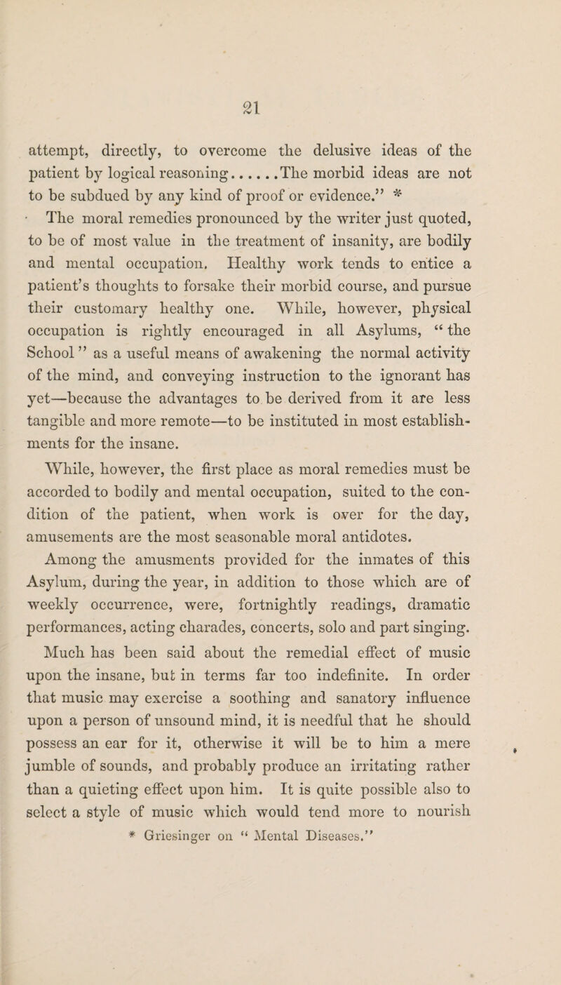 attempt, directly, to overcome the delusive ideas of the patient by logical reasoning.The morbid ideas are not to be subdued by any kind of proof or evidence.55 * • The moral remedies pronounced by the writer just quoted, to be of most value in the treatment of insanity, are bodily and mental occupation. Healthy work tends to entice a patient’s thoughts to forsake their morbid course, and pursue their customary healthy one. While, however, physical occupation is rightly encouraged in all Asylums, “ the School ” as a useful means of awakening the normal activity of the mind, and conveying instruction to the ignorant has yet—because the advantages to be derived from it are less tangible and more remote—to be instituted in most establish¬ ments for the insane. While, however, the first place as moral remedies must be accorded to bodily and mental occupation, suited to the con¬ dition of the patient, when work is over for the day, amusements are the most seasonable moral antidotes. Among the amusments provided for the inmates of this Asylum, during the year, in addition to those which are of weekly occurrence, were, fortnightly readings, dramatic performances, acting charades, concerts, solo and part singing. Much has been said about the remedial effect of music upon the insane, but in terms far too indefinite. In order that music may exercise a soothing and sanatory influence upon a person of unsound mind, it is needful that he should possess an ear for it, otherwise it will be to him a mere jumble of sounds, and probably produce an irritating rather than a quieting effect upon him. It is quite possible also to select a style of music which would tend more to nourish * Griesinger on “ Mental Diseases.”