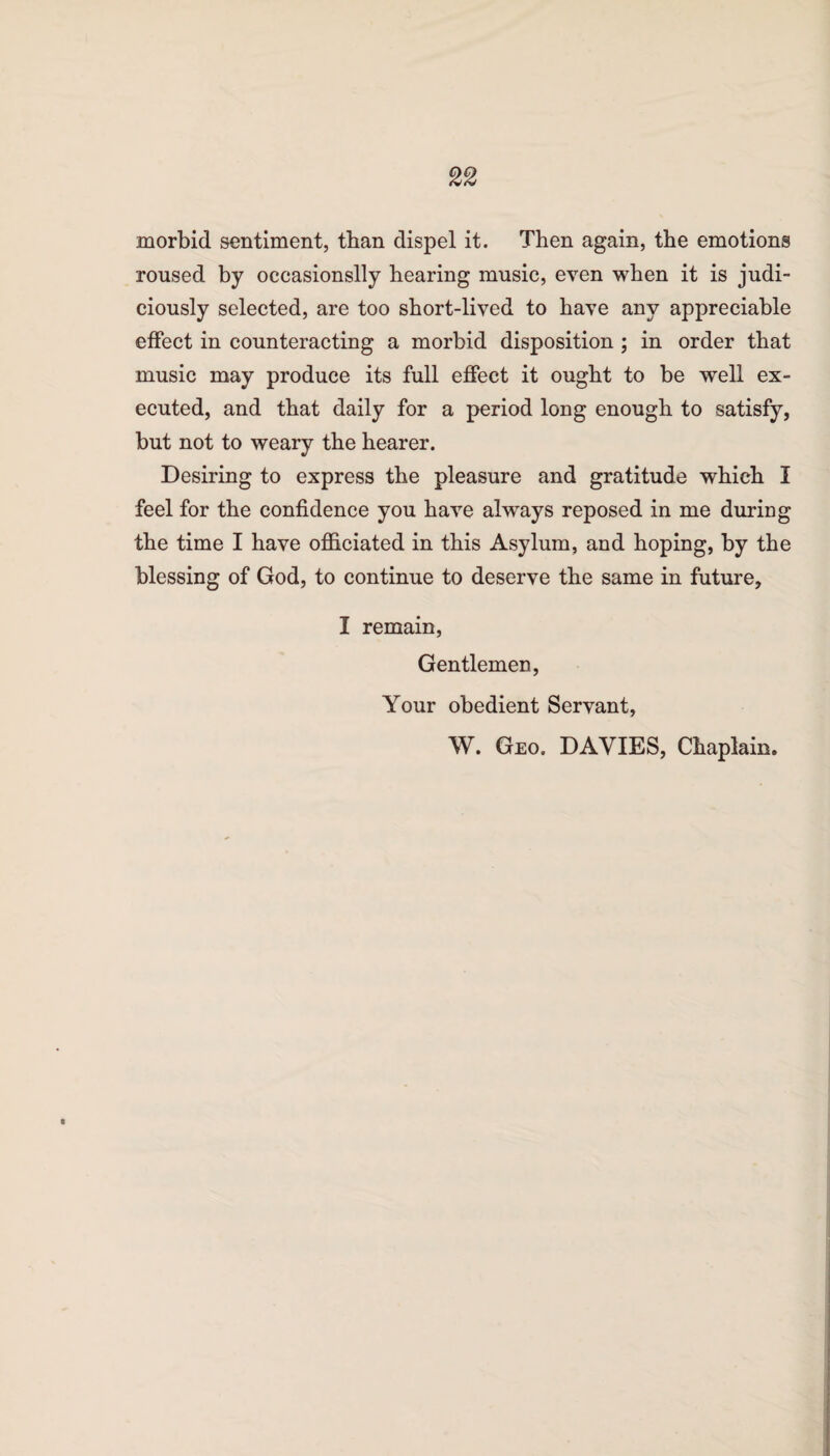 morbid sentiment, than dispel it. Then again, the emotions roused by occasionslly hearing music, even when it is judi¬ ciously selected, are too short-lived to have any appreciable effect in counteracting a morbid disposition ; in order that music may produce its full effect it ought to be well ex¬ ecuted, and that daily for a period long enough to satisfy, but not to weary the hearer. Desiring to express the pleasure and gratitude which I feel for the confidence you have always reposed in me during the time I have officiated in this Asylum, and hoping, by the blessing of God, to continue to deserve the same in future, I remain, Gentlemen, Your obedient Servant, W. Geo. DAVIES, Chaplain.