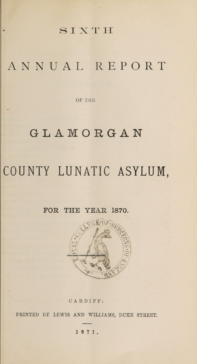 SIX T H ANNUAL REPORT OF THE GLAMORGAN COUNTY LUNATIC ASYLUM, FOR THE YEAR 1870. CARDIFF: PRINTED BY LEWIS AND WILLIAMS, DUKE STREET.