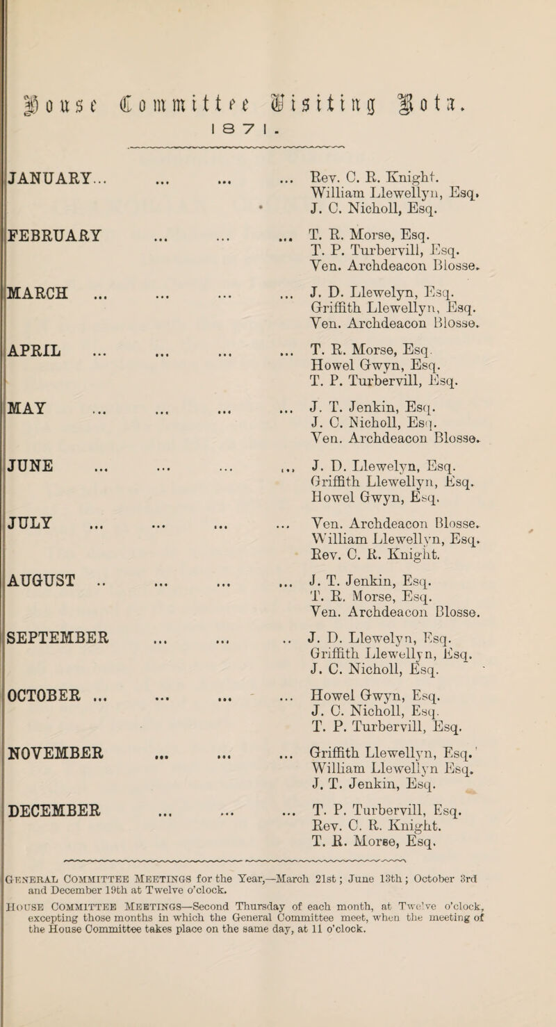 |i o u s t Committee Visiting lota I S 7 I . JANUARY... FEBRUARY MARCH ... APRIL i MAY JUNE JULY AUGUST .. SEPTEMBER OCTOBER ... NOVEMBER DECEMBER ... Rev. C. R. Knight. William Llewellyn, Esq. J. C. Nicholl, Esq. ... T. R. Morse, Esq. T. P. Turbervill, Esq. Ven. Archdeacon Blosse. ... J. D. Llewelyn, Esq. Griffith Llewellyn, Esq. Ven. Archdeacon Blosse. ... T. R. Morse, Esq. Howel Gwvn, Esq. T. P. Turbervill, Esq. ... J. T. Jenkin, Esq. J. C. Nicholl, Esq. Ven. Archdeacon Blosse. J. D. Llewelyn, Esq. Griffith Llewellyn, Esq. Howel Gwyn, Esq. Ven. Archdeacon Blosse. William Llewellyn, Esq. Rev. C. R. Knight. ... J. T. Jenkin, Esq. T. R. Morse, Esq. Ven. Archdeacon Blosse. .. J. D. Llewelyn, Esq. Griffith Llewellyn, Esq. J. C. Nicholl, Esq. ... Howel Gwyn, Esq. J. 0. Nicholl, Esq. T. P. Turbervill, Esq. ... Griffith Llewellyn, Esq. William Llewellyn Esq. J. T. Jenkin, Esq. ... T. P. Turbervill, Esq. Rev. C. R. Knight. T. R. Moree, Esq. ✓ General Committee Meetings for the Year,—March 21st; June 13th; October 3rd and December 19th at Twelve o’clock. HOUSE Committee Meetings—Second Thursday of each month, at Twelve o’clock, excepting those months in which the General Committee meet, when the meeting of