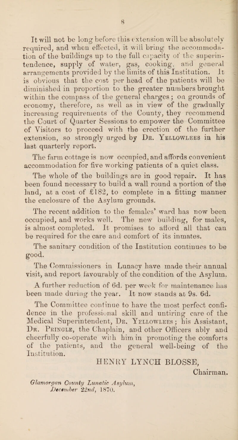 Ttwill not be long: before this extension will be absolutely required, and when effected, it will bring the accommoda¬ tion of the buildings up to the full capacity of the superin¬ tendence, supply of water, gas, cooking, and general arrangements provided by the limits of this Institution. It is obvious that the cost per head of the patients will be diminished in proportion to the greater numbers brought within the compass of the general charges; on grounds of economy, therefore, as well as in view of the gradually increasing requirements of the County, they recommend the Court of Quarter Sessions to empower the Committee of Visitors to proceed with the erection of the further extension, so strongly urged by Dr. Yellowlees in his last quarterly report. The farm cottage is now occupied, and affords convenient accommodation for five working patients of a quiet class. The whole of the buildings are in good repair. It has been found necessary to build a wall round a portion of the land, at a cost of £182, to complete in a fitting manner the enclosure of the Asylum grounds. The recent addition to the females’ ward has now been occupied, and works well. The new building, for males, is almost completed. It promises to afford all that can be required for the care and comfort of its inmates. The sanitary condition of the Institution continues to be The Commissioners in Lunacy have made their annual visit, and report favourably of the condition of the Asylum. A further reduction of 6d. per week for maintenance has been made during the year. It now stands at 9s. fid. The Committee continue to have the most perfect confi¬ dence in the professional skill and untiring care of the Medical Superintendent, Dr. Yellowlees; his Assistant, Dr. Pringle, the Chaplain, and other Officers ably and cheerfully co-operate wiili him in promoting the comforts of the patients, and the general well-being of the Institution. HENRY LYNCH BLOSSE, Chairman. Glamorgan County Lunatic Asylum, JJecnuber 22nd, 1870.