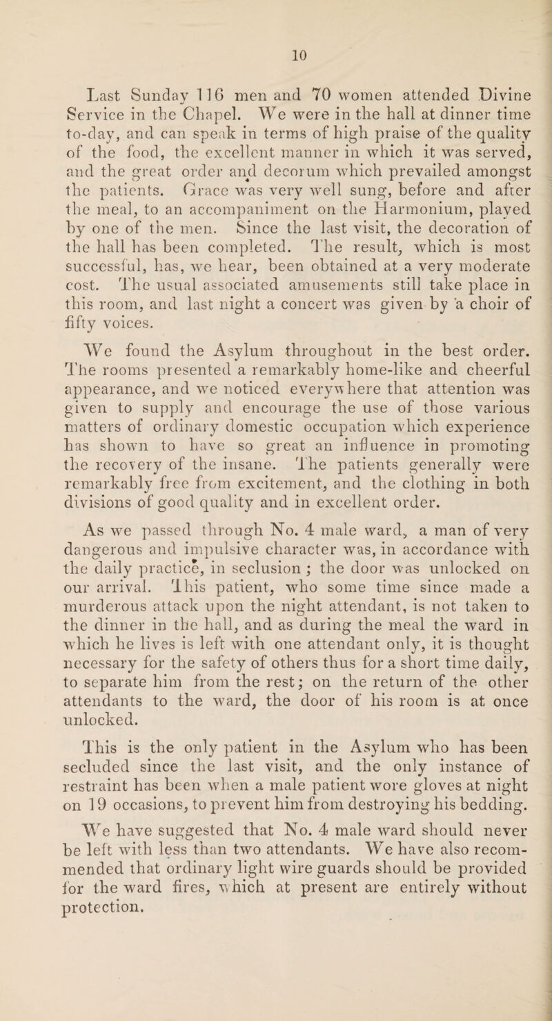 Last Sunday 116 men and 70 women attended Divine Service in the Chapel. We were in the hall at dinner time to-day, and can speak in terms of high praise of the quality of the food, the excellent manner in which it was served, and the great order and decorum w7hich prevailed amongst the patients. Grace wras very well sung, before and after the meal, to an accompaniment on the Harmonium, played by one of the men. Since the last visit, the decoration of the hall has been completed. The result, which is most successful, has, we hear, been obtained at a very moderate cost. The usual associated amusements stili take place in this room, and last night a concert was given by a choir of fifty voices. We found the Asylum throughout in the best order. The rooms presented a remarkably home-like and cheerful appearance, and we noticed everywhere that attention was given to supply and encourage the use of those various matters of ordinary domestic occupation which experience has shown to have so great an influence in promoting the recovery of the insane. The patients generally were remarkably free from excitement, and the clothing in both divisions of good quality and in excellent order. As we passed through No. 4 male ward* a man of very dangerous and impulsive character was, in accordance with the daily practice, in seclusion ; the door w as unlocked on our arrival. This patient, who some time since made a murderous attack upon the night attendant, is not taken to the dinner in the hall, and as during the meal the ward in which he lives is left with one attendant only, it is thought necessary for the safety of others thus for a short time daily, to separate him from the rest; on the return of the other attendants to the ward, the door of his room is at once unlocked. This is the only patient in the Asylum who has been secluded since the last visit, and the only instance of restraint has been when a male patient wore gloves at night on 19 occasions, to prevent him from destroying his bedding. We have suggested that No. 4 male ward should never be left with less than two attendants. We have also recom¬ mended that ordinary light wire guards should be provided for the ward fires, which at present are entirely without protection.