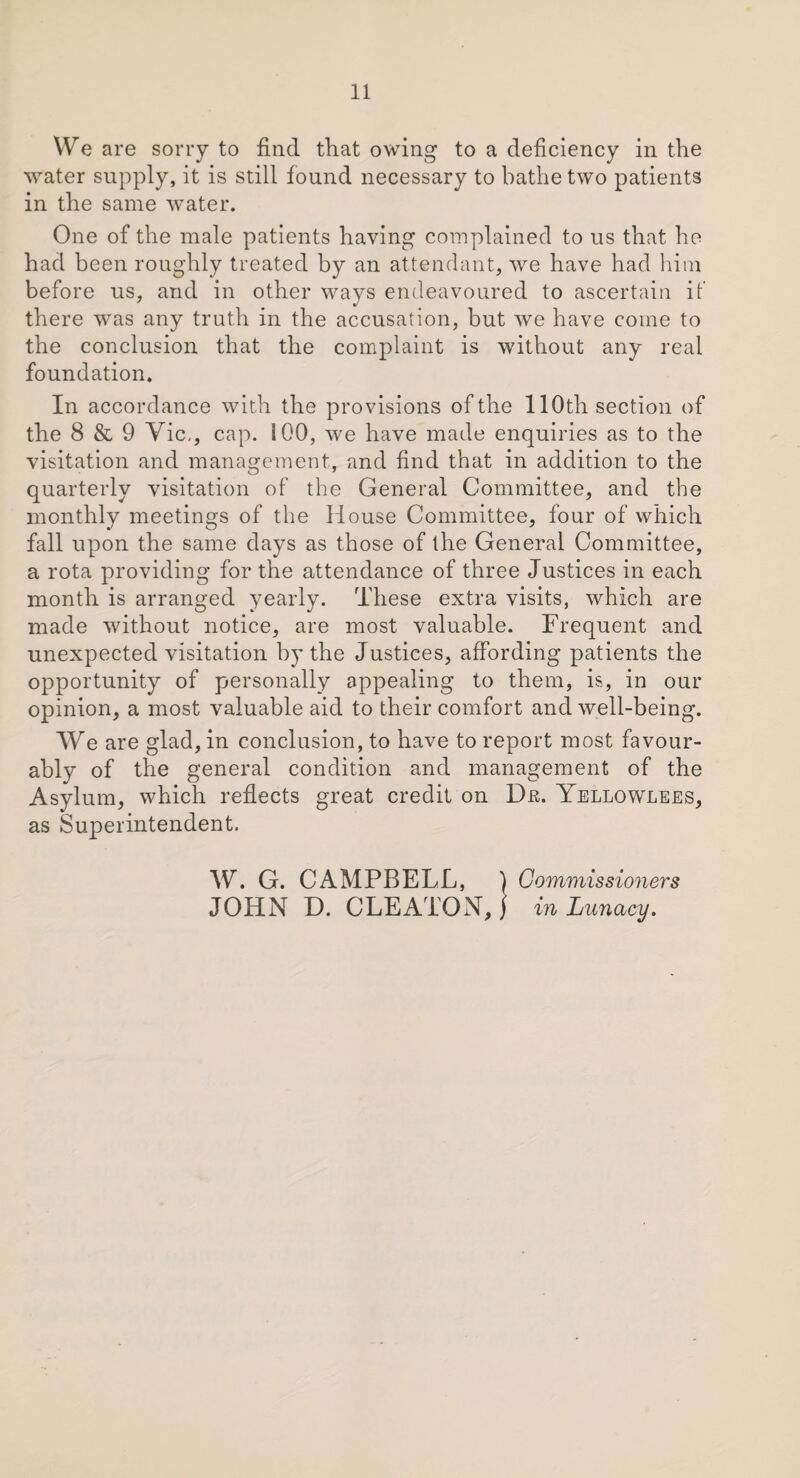 We are sorry to find that owing to a deficiency in the water supply, it is still found necessary to bathe two patients in the same water. One of the male patients having complained to us that he had been roughly treated by an attendant, we have had him before us, and in other ways endeavoured to ascertain if there was any truth in the accusation, but we have come to the conclusion that the complaint is without any real foundation. In accordance with the provisions of the 110th section of the 8 & 9 Vic,, cap. 100, we have made enquiries as to the visitation and management, and find that in addition to the quarterly visitation of the General Committee, and the monthly meetings of the House Committee, four of which fall upon the same days as those of the General Committee, a rota providing for the attendance of three Justices in each month is arranged yearly. These extra visits, which are made without notice, are most valuable. Frequent and unexpected visitation by the Justices, affording patients the opportunity of personally appealing to them, is, in our opinion, a most valuable aid to their comfort and well-being. We are glad, in conclusion, to have to report most favour¬ ably of the general condition and management of the Asylum, which reflects great credit on Dm Yellowlees, as Superintendent. W. G. CAMPBELL, ) Commissioners JOHN D. CLEATONJ in Lunacy.