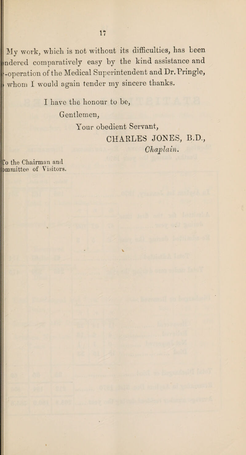 My work, which is not without its difficulties, has been ndered comparatively easy by the kind assistance and -operation of the Medical Superintendent and Dr. Pringle, whom I would again tender my sincere thanks. I have the honour to be, Gentlemen, Your obedient Servant, CHARLES JONES, B.D., Chaplain. 'o the Chairman and >mmittee of Visitors. V