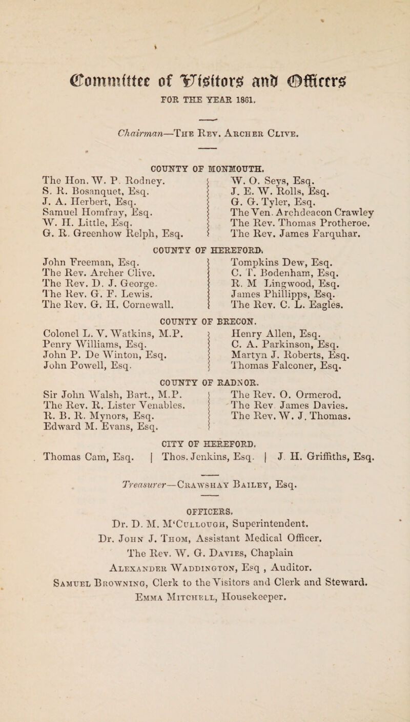 i Cfomnifttte of Wsiftorg anft ©fitters FOE THE YEAR 1831. Chairman—The Rev. Archer Clive. COUNTY OF MONMOUTH. The Hon. W. P. Rodney. S. R. Bosanquet, Esq. J. A. Herbert, Esq. Samuel Homfray, Esq. W. H. Little, Esq. G. R. Greenhow Relph, Esq. W. O. Seys, Esq. J. E. W. Rolls, Esq. G. G. Tyler, Esq. The Yen. Archdeacon Crawley The Rev. Thomas Protheroe. The Rev. James Farquhar. COUNTY OF HEREFORD. John Freeman, Esq. The Rev. Archer Clive. The Rev. 13. J. George. The Rev. G. F. Lewis. The Rev. G. H. Cornewall. Tompkins Dew, Esq. C. T. Bodenham, Esq. R. M Lingwood, Esq. James Phillipps, Esq. The Rev. C. L. Eagles. COUNTY OF BRECON. Colonel L. Y. VVatkins, M.P. Penry Williams, Esq. John P. De Winton, Esq. John Powell, Esq. Henry Allen, Esq. C. A. Parkinson, Esq. Martyn J. Roberts, Esq. Thomas Falconer, Esq. COUNTY OF RADNOR. Sir John Walsh, Bart., M.P. j The Rev. O. Ormerod. The Rev. R. Lister Yenables. | The Rev James Davies. R. B. R. Mynors, Esq. 1 The Rev. W. J. Thomas. Edward M. Evans, Esq. CITY OF HEREFORD. Thomas Cam, Esq. | Thos. Jenkins, Esq. | J. H. Griffiths, Esq. Treasurer—Chaws hay Bailey, Esq. OFFICERS. Dr. D. M. M'Cullough, Superintendent. Dr. John J. Thom, Assistant Medical Officer. The Rev. W. G. Davies, Chaplain Alexander Waddington, Esq , Auditor. Samuel Browning, Clerk to the Visitors and Clerk and Steward. Emma Mitchell, Housekeeper.