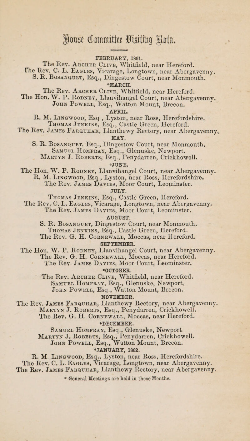 FEBRUARY, 1861. The Rev. Archer Clive, Whitfield, near Hereford. The Rev. C. L. Eagles, Vicarage, Longtown, near Abergavenny. S. R. Bosanqult, Esq., Dingestow Court, near Monmouth. ♦MARCH. The Rev. Archer Clive, Whitfield, near Hereford. The Hon. W. P. Rodney, Llanvihangel Court, near Abergavenny. John Powell, Esq., Watton Mount, Brecon. APRIL. R. M. Lingwood, Esq , Lyston, near Ross, Herefordshire. Thomas Jenkins, Esq., Castle Green, Hereford. The Rev. James Farquhar, Llanthewy Rectory, near Abergavenny0 MAY, S. R. Bosanqitet, Esq., Dingestow Court, near Monmouth. Samuel Hompray, Esq., Glenuske, Newport. Martyn J. Roberts, Esq., Penydarren, Crickhowell. •JUSTE. The Hon. W. P. Rodney, Llanvihangel Court, near Abergavenny. R. M. Lingwood, Esq , Lyston, near Ross, Herefordshire. The Rev. James Davies, Moor Court, Leominster. JULY. Thomas Jenkins, Esq., Castle Green, Hereford. The Rev. C. L. Eagles, Vicarage, Longtown, near Abergavenny. The Rev. James Davies, Moor Court, Leominster. AUGUST. S. R. Bosanquet, Dingestow Court, near Monmouth. Thomas Jenkins, Esq., Castle Green, Hereford. The Rev. G. H. Cornewall, Moccas, near Hereford. SEPTEMBER. The Hon. W. P. Rodney, Llanvihangel Court, near Abergavenny. The Rev. G. H, Cornewall, Moccas, near Hereford, The Rev. James Davies, Moor Court, Leominster. ♦OCTOBER. The Rev. Archer Clive, Whitfield, near Hereford. Samuel Hompray, Esq., Glenuske, Newport. John Powell, Esq., Watton Mount, Brecon. NOVEMBER. The Rev. James Farquhar, Llanthewy Rectory, near Abergavenny. Martyn J. Roberts, Esq., Penydarren, Crickhowell. The Rev. G. H, Cornewall, Moccas, near Hereford. ♦DECEMBER. Samuel Hompray, Esq., Glenuske, Newport. Martyn J. Roberts, Esq., Penydarren, Crickhowell. John Powell, Esq., Watton Mount, Brecon. ♦JANUARY, 1862. R. M. Lingwood, Esq., Lyston, near Ross, Herefordshire. The Rev. C. L. Eagles, Vicarage, Longtown, near Abergavenny. The Rev. James Farquhar, Llanthewy Rectory, near Abergavenny. * General Meetings are held in these Months.