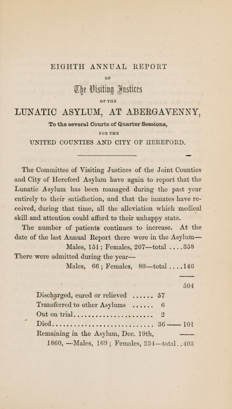 OF fisitrog fasto OF THE LUNATIC ASYLUM, AT ABERGAVENNY, To the several Courts of Quarter Sessions, FOR THE UNITED COUNTIES AND CITY OF HEREFORD. The Committee of Visiting Justices of the Joint Counties and City of Hereford Asylum have again to report that the Lunatic Asylum has been managed during the past year entirely to their satisfaction, and that the inmates have re¬ ceived, during that time, all the alleviation which medical skill and attention could afford to their unhappy state. The number of patients continues to increase. At the date of the last Annual Report there were in the Asylum— Males, 151; Females, 207—total ... .358 There were admitted during the year— Males, 66 ; Females, 80—total .. . .146 504 Discharged, cured or relieved . 57 Transferred to other Asylums . 6 Out on trial. 2 Died. 36——101 Remaining in the Asylum, Dec. 19th, ——- 1860, —Males, 169 ; Females, 234—total. .403