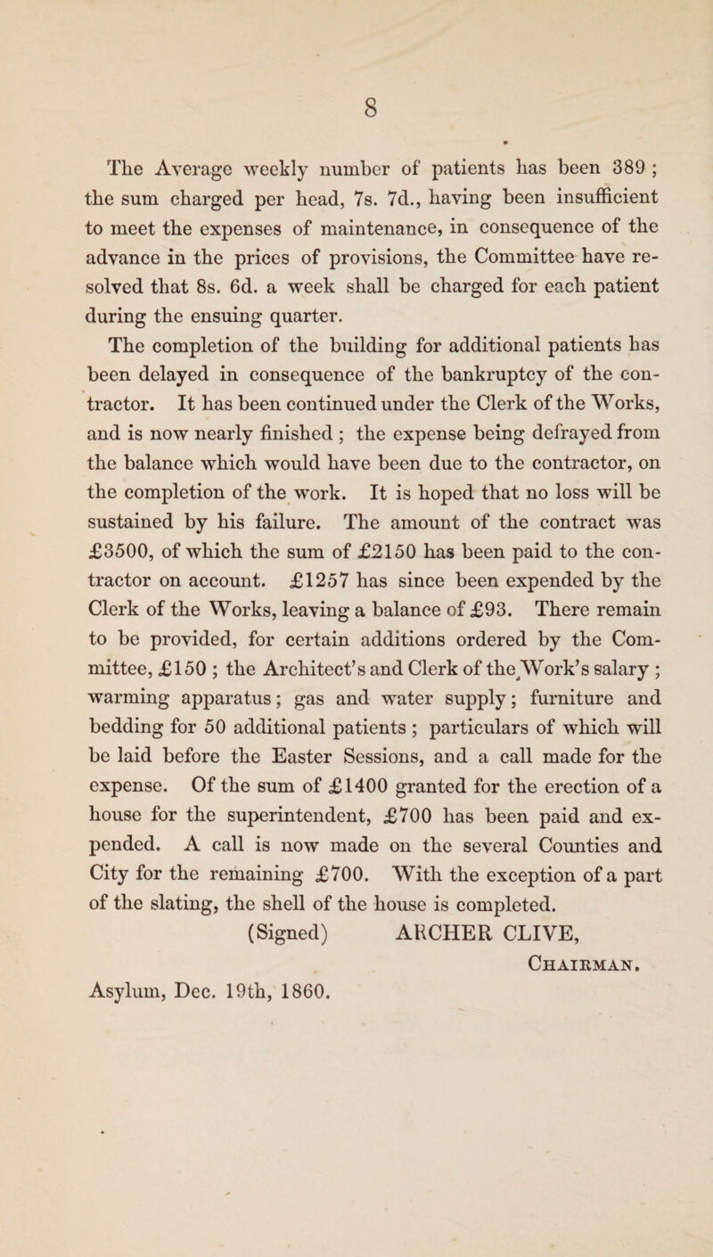 The Average weekly number of patients has been 389 ; the sum charged per head, 7s. 7d., having been insufficient to meet the expenses of maintenance, in consequence of the advance in the prices of provisions, the Committee have re¬ solved that 8s. 6d. a week shall be charged for each patient during the ensuing quarter. The completion of the building for additional patients has been delayed in consequence of the bankruptcy of the con¬ tractor. It has been continued under the Clerk of the Works, and is now nearly finished ; the expense being defrayed from the balance which would have been due to the contractor, on the completion of the work. It is hoped that no loss will be sustained by his failure. The amount of the contract was £3500, of which the sum of £2150 has been paid to the con¬ tractor on account. £1257 has since been expended by the Clerk of the Works, leaving a balance of £93. There remain to be provided, for certain additions ordered by the Com¬ mittee, £150 ; the Architect’s and Clerk of the Work’s salary ; warming apparatus; gas and water supply; furniture and bedding for 50 additional patients ; particulars of which will be laid before the Easter Sessions, and a call made for the expense. Of the sum of £1400 granted for the erection of a house for the superintendent, £700 has been paid and ex¬ pended. A call is now made on the several Counties and City for the remaining £700. With the exception of a part of the slating, the shell of the house is completed. (Signed) ARCHER CLIVE, Chairman, Asylum, Dec. 19th, 1860.