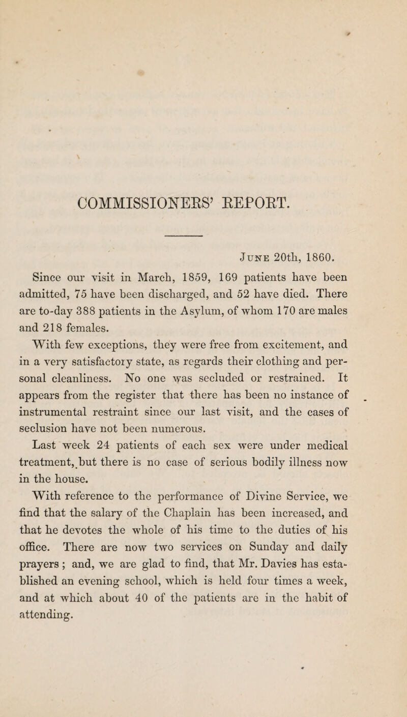 COMMISSIONERS’ REPORT. June 20th, 1860. Since our visit in March, 1859, 169 patients have been admitted, 75 have been discharged, and 52 have died. There are to-day 388 patients in the Asylum, of whom 170 are males and 218 females. With few exceptions, they were free from excitement, and in a very satisfactory state, as regards their clothing and per¬ sonal cleanliness. No one was secluded or restrained. It appears from the register that there has been no instance of instrumental restraint since our last visit, and the cases of seclusion have not been numerous. Last week 24 patients of each sex were under medical treatment, but there is no case of serious bodily illness now in the house. With reference to the performance of Divine Service, we find that the salary of the Chaplain has been increased, and that he devotes the whole of his time to the duties of his office. There are now two services on Sunday and daily prayers ; and, we are glad to find, that Mr. Davies has esta¬ blished an evening school, which is held four times a week, and at which about 40 of the patients are in the habit of attending.