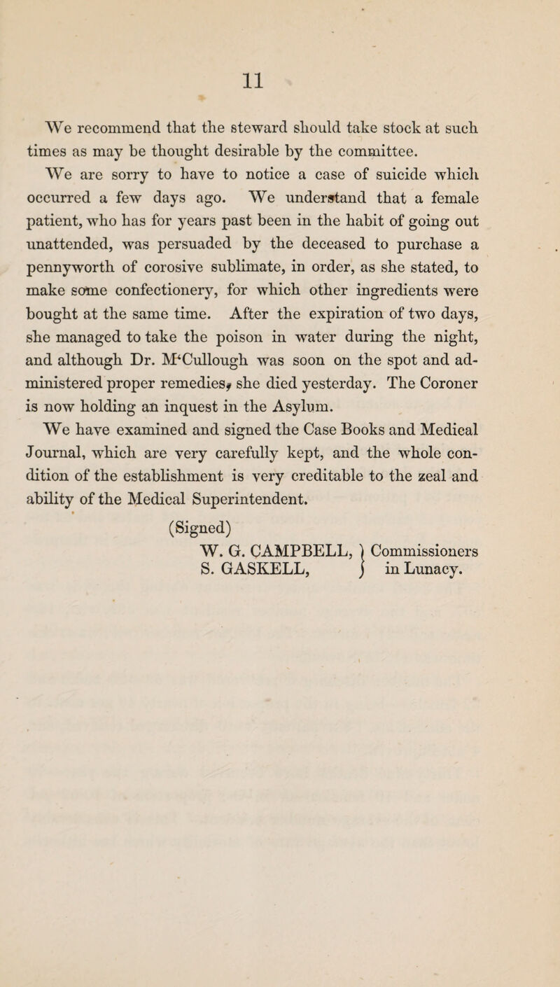 We recommend that the steward should take stock at such times as may be thought desirable by the committee. We are sorry to have to notice a case of suicide which occurred a few days ago. We understand that a female patient, wrho has for years past been in the habit of going out unattended, was persuaded by the deceased to purchase a pennyworth of corosive sublimate, in order, as she stated, to make some confectionery, for which other ingredients were bought at the same time. After the expiration of two days, she managed to take the poison in water during the night, and although Dr. McCullough was soon on the spot and ad¬ ministered proper remedies? she died yesterday. The Coroner is now holding an inquest in the Asylum. We have examined and signed the Case Books and Medical Journal, which are very carefully kept, and the whole con¬ dition of the establishment is very creditable to the zeal and ability of the Medical Superintendent. (Signed) W. G. CAMPBELL, ) Commissioners S. GASKELL, j in Lunacy.