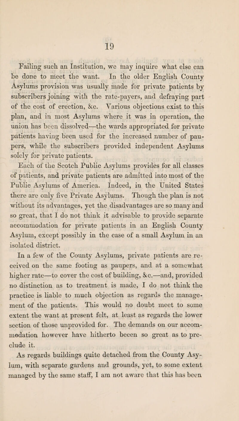 Failing such an Institution, we may inquire what else can i be done to meet the want. In the older English County Asylums provision was usually made for private patients by subscribers joining with the rate-payers, and defraying part of the cost of erection, &c. Various objections exist to this plan, and in most Asylums where it was in operation, the union has been dissolved—the wards appropriated for private patients having been used for the increased number of pau¬ pers, while the subscribers provided independent Asylums solely for private patients. Each of the Scotch Public Asylums provides for all classes of patients, and private patients are admitted into most of the Public Asylums of America. Indeed, in the United States there are only five Private Asylums. Though the plan is not without its advantages, yet the disadvantages are so many and so great, that I do not think it advisable to provide separate accommodation for private patients in an English County Asylum, except possibly in the case of a small Asylum in an isolated district. In a few of the County Asylums, private patients are re¬ ceived on the same footing as paupers, and at a somewhat higher rate—to cover the cost of building, &c.—and, provided no distinction as to treatment is made, I do not think the practice is liable to much objection as regards the manage¬ ment of the patients. This would no doubt meet to some extent the want at present felt, at least as regards the lower section of those unprovided for. The demands on our accom¬ modation however have hitherto beeen so great as to pre¬ clude it. As regards buildings quite detached from the County Asy¬ lum, with separate gardens and grounds, yet, to some extent managed by the same staff, I am not aware that this has been