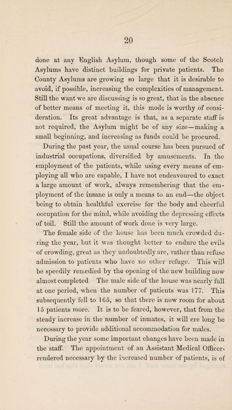 done at any English Asylum, though some of the Scotch Asylums have distinct buildings for private patients. The County Asylums are growing so large that it is desirable to avoid, if possible, increasing the complexities of management. Still the want we are discussing is so great, that in the absence of better means of meeting it, this mode is worthy of consi¬ deration. Its great advantage is that, as a separate staff is not required, the Asylum might be of any size—making a small beginning, and increasing as funds could be procured. During the past year, the usual course has been pursued of industrial occupations, diversified by amusements. In the employment of the patients, while using every means of em¬ ploying all who are capable, I have not endeavoured to exact a large amount of work, always remembering that the em¬ ployment of the insane is only a means to an end-—the object being to obtain healthful exercise for the body and cheerful occupation for the mind, while avoiding the depressing effects of toil. Still the amount of work done is very large. The female side of the house has been much crowded du¬ ring the year, but it was thought better to endure the evils of crowding, great as they undoubtedly are, rather than refuse admission to patients who have no other refuge. This will be speedily remedied by the opening of the new building now almost completed The male side of the house was nearly full at one period, when the number of patients was i 77. This subsequently fell to 165, so that there is now room for about 15 patients more. It is to be feared, however, that from the steady increase in the number of inmates, it will ere long be necessary to provide additional accommodation for males. During the year some important changes have been made in the staff. The appointment of an Assistant Medical Officer? rendered necessary by the increased number of patients, is of