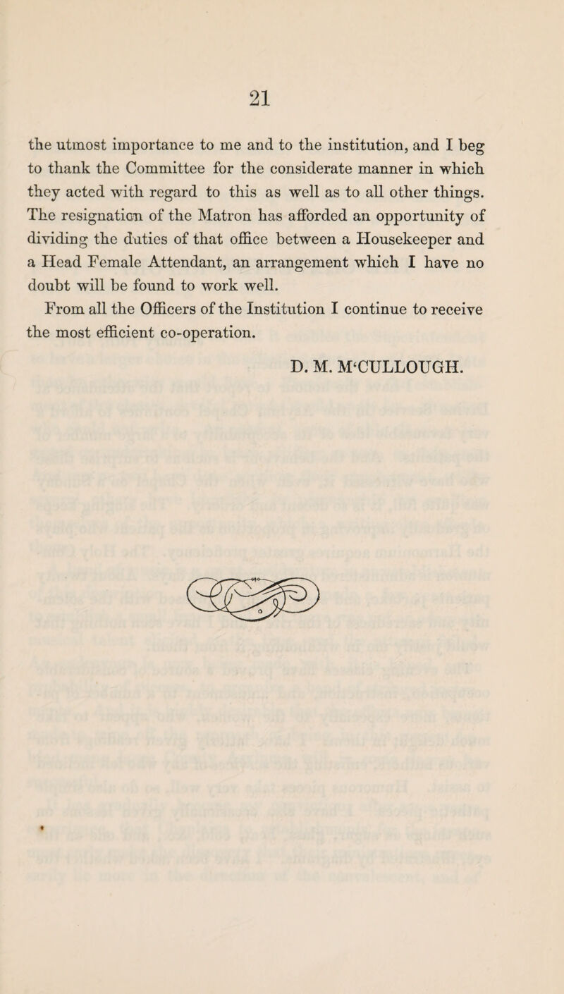 the utmost importance to me and to the institution, and I beg to thank the Committee for the considerate manner in which they acted with regard to this as well as to all other things. The resignation, of the Matron has afforded an opportunity of dividing the duties of that office between a Housekeeper and a Head Female Attendant, an arrangement which I have no doubt will be found to work well. From all the Officers of the Institution I continue to receive the most efficient co-operation. D. M. M‘CULLOUGH.