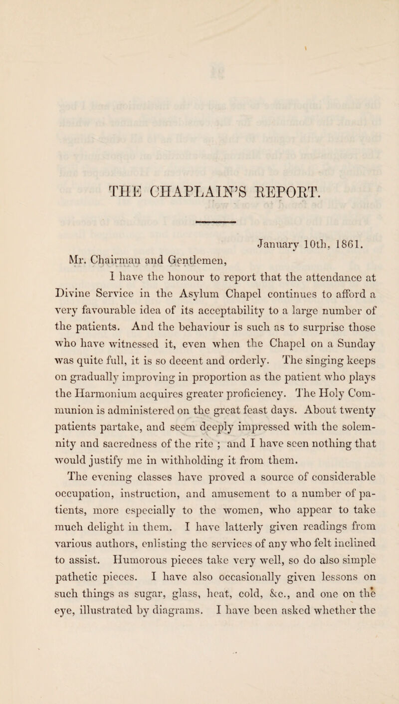 THE CHAPLAIN’S REPOET. January 10th. 1861. Mr. Chairman and Gentlemen, I have the honour to report that the attendance at Divine Service in the Asylum Chapel continues to afford a very favourable idea of its acceptability to a large number of the patients. And the behaviour is such as to surprise those who have witnessed it, even when the Chapel on a Sunday was quite full, it is so decent and orderly. The singing keeps on gradually improving in proportion as the patient who plays the Harmonium acquires greater proficiency. The Holy Com¬ munion is administered on the great feast days. About twenty patients partake, and seem deeply impressed with the solem¬ nity and sacredness of the rite ; and I have seen nothing that would justify me in withholding it from them. The evening classes have proved a source of considerable occupation, instruction, and amusement to a number of pa¬ tients, more especially to the women, who appear to take much delight in them. I have latterly given readings from various authors, enlisting the services of any who felt inclined to assist. Humorous pieces take very well, so do also simple pathetic pieces. I have also occasionally given lessons on such things as sugar, glass, heat, cold, &c., and one on the eye, illustrated by diagrams. I have been asked whether the