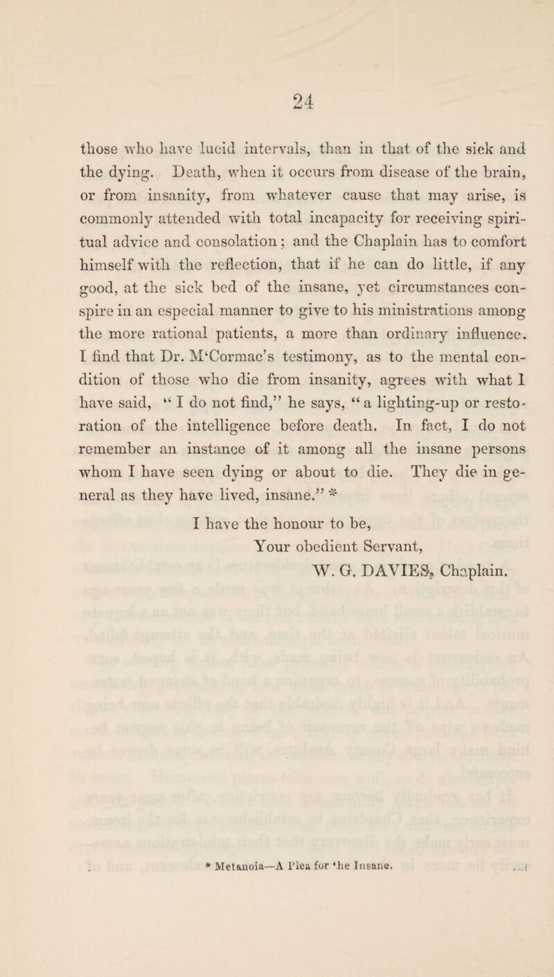 those who have lucid intervals, than in that of the sick and the dying. Death, when it occurs from disease of the brain, or from insanity, from whatever cause that may arise, is commonly attended with total incapacity for receiving spiri¬ tual advice and consolation; and the Chaplain has to comfort himself with the reflection, that if he can do little, if any good, at the sick bed of the insane, yet circumstances con¬ spire in an especial manner to give to his ministrations among the more rational patients, a more than ordinary influence. I find that Dr. M‘Cormac’s testimony, as to the mental con¬ dition of those who die from insanity, agrees with what 1 have said, “ I do not find,” he says, “ a lighting-up or resto¬ ration of the intelligence before death. In fact, I do not remember an instance of it among all the insane persons whom I have seen dying or about to die. They die in ge¬ neral as they have lived, insane.” * I have the honour to be, Your obedient Servant, W. G. DAVIES, Chaplain. * Metanoia—A Hea for *he Insane.