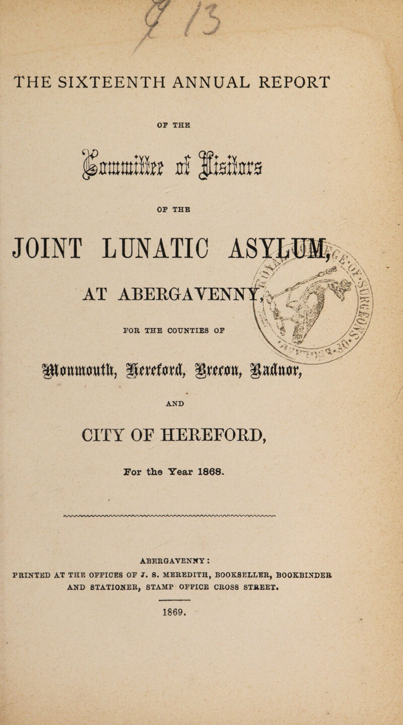 THE SIXTEENTH ANNUAL REPORT OP THE «illw cf liaite OP THE JOINT LUNATIC ASYLU AT ABEIIGAYENN FOR THE COUNTIES OP IlLmmowtii, garttwr, j' r/? - AND CITY OF HEREFORD, For the Year 1868. ABERGAVENNY: PRINTED AT THE OFFICES OF J. S. MEREDITH, BOOKSELLER, BOOKBINDER AND STATIONER, STAMP OFFICE CROSS STREET.