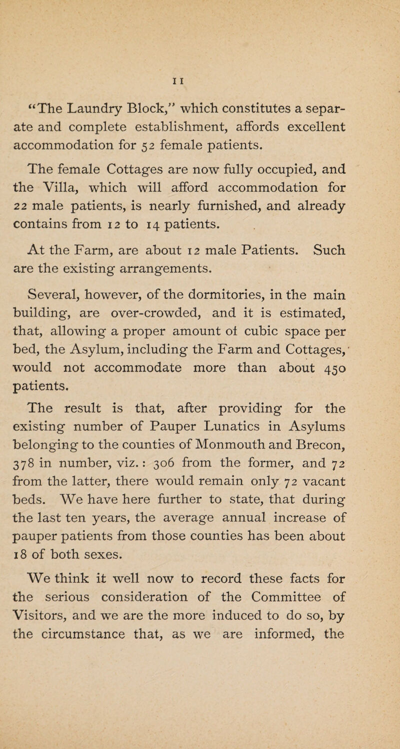 “The Laundry Block,” which constitutes a separ¬ ate and complete establishment, affords excellent accommodation for 52 female patients. The female Cottages are now fully occupied, and the Villa, which will afford accommodation for 22 male patients, is nearly furnished, and already contains from 12 to 14 patients. At the Farm, are about 12 male Patients. Such are the existing arrangements. Several, however, of the dormitories, in the main building, are over-crowded, and it is estimated, that, allowing a proper amount of cubic space per bed, the Asylum, including the Farm and Cottages,' would not accommodate more than about 450 patients. The result is that, after providing for the existing number of Pauper Lunatics in Asylums belonging to the counties of Monmouth and Brecon, 378 in number, viz.: 306 from the former, and 72 from the latter, there would remain only 72 vacant beds. We have here further to state, that during the last ten years, the average annual increase of pauper patients from those counties has been about 18 of both sexes. We think it well now to record these facts for the serious consideration of the Committee of Visitors, and we are the more induced to do so, by the circumstance that, as we are informed, the