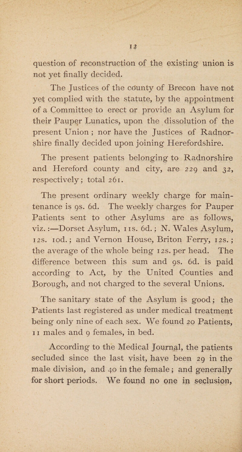 question of reconstruction of the existing union is not yet finally decided. The Justices of the county of Brecon have not yet complied with the statute, by the appointment of a Committee to erect or provide an Asylum for their Pauper Lunatics, upon the dissolution of the present Union ; nor have the Justices of Radnor¬ shire finally decided upon joining Herefordshire. The present patients belonging to Radnorshire and Hereford county and city, are 229 and 32, respectively; total 261. The present ordinary weekly charge for main¬ tenance is 9s. 6d. The weekly charges for Pauper Patients sent to other Asylums are as follows, viz.:—Dorset Asylum, 1 is. 6d.; N. Wales Asylum, 12s. iod.; and Vernon House, Briton Ferry, 12s.; the average of the whole being 12s. per head. The difference between this sum and 9s. 6d. is paid according to Act, by the United Counties and Borough, and not charged to the several Unions. The sanitary state of the Asylum is good; the Patients last registered as under medical treatment being only nine of each sex. We found 20 Patients, 11 males and 9 females, in bed. According to the Medical Journal, the patients secluded since the last visit, have been 29 in the male division, and 40 in the female; and generally for short periods. We found no one in seclusion,