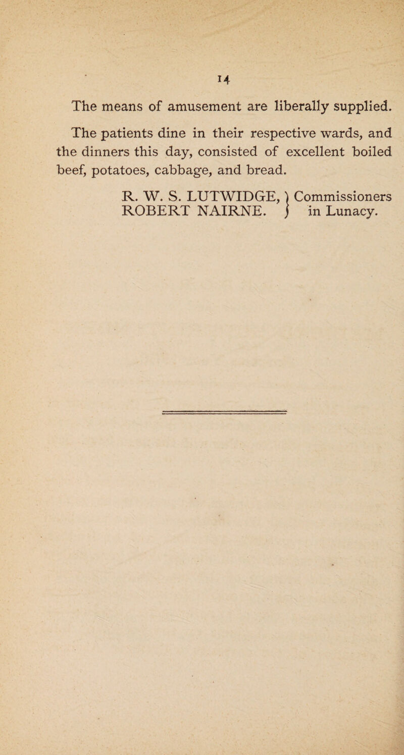 The means of amusement are liberally supplied. The patients dine in their respective wards, and the dinners this day, consisted of excellent boiled beef, potatoes, cabbage, and bread. R. W. S. LUTWIDGE, \ Commissioners ROBERT NAIRNE. ) in Lunacy.