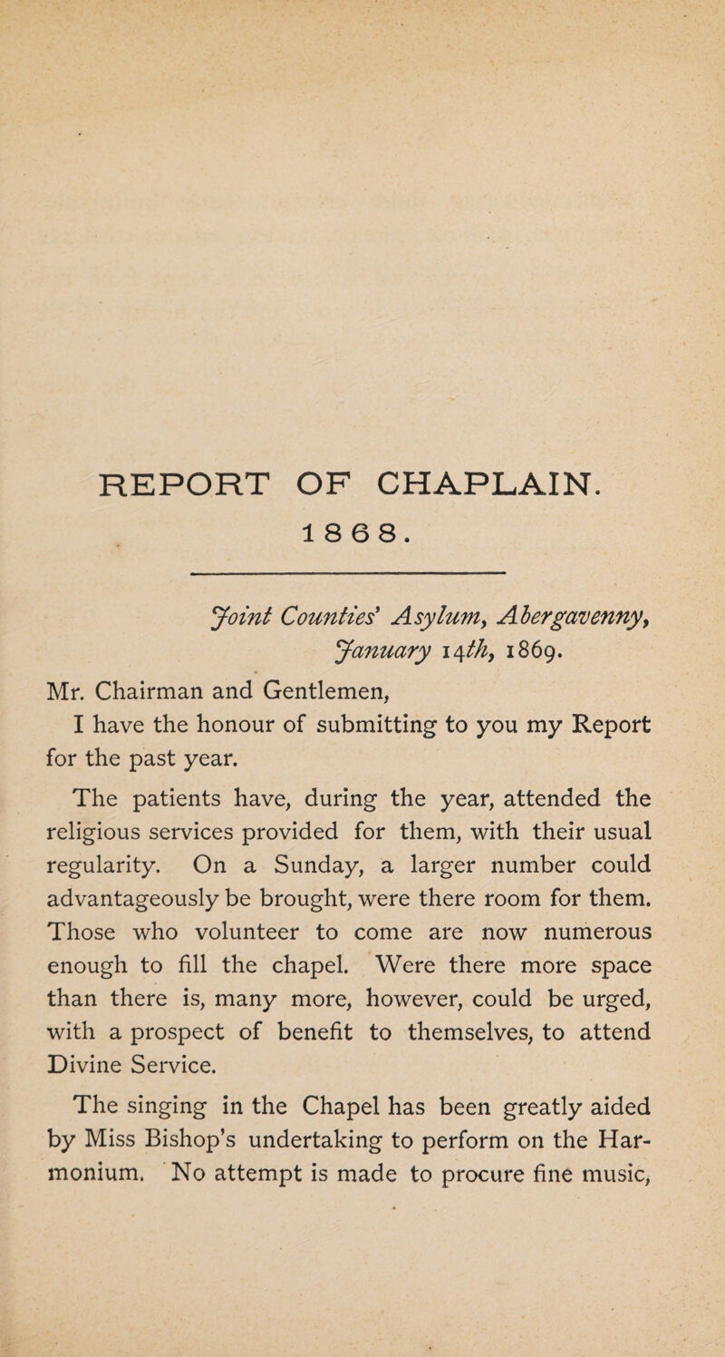 REPORT OF CHAPLAIN. 18 68. Joint Counties' Asylum, Abergavenny, January 14 th> 1869. Mr. Chairman and Gentlemen, I have the honour of submitting to you my Report for the past year. The patients have, during the year, attended the religious services provided for them, with their usual regularity. On a Sunday, a larger number could advantageously be brought, were there room for them. Those who volunteer to come are now numerous enough to fill the chapel. Were there more space than there is, many more, however, could be urged, with a prospect of benefit to themselves, to attend Divine Service. The singing in the Chapel has been greatly aided by Miss Bishop’s undertaking to perform on the Har¬ monium. No attempt is made to procure fine music,