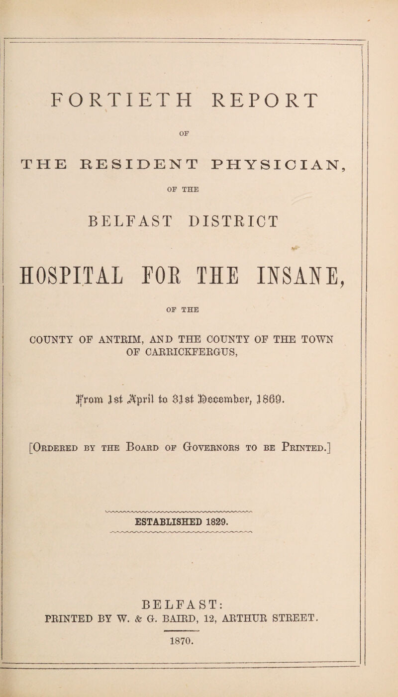 FORTIETH REPORT OP THE RESIDENT PHYSICIAN, OP THE BELFAST DISTRICT HOSPITAL POE THE INSANE, OF THE COUNTY OF ANTRIM, AND THE COUNTY OF THE TOWN OF CARRICKFERGUS, Ifrom }$t MpvW to $I$t Booomboo I860- [Ordered by the Board of Governors to be Printed.] ESTABLISHED 1829. BELFAST: PRINTED BY W. & G. BAIRD, 12, ARTHUR STREET. 1870.