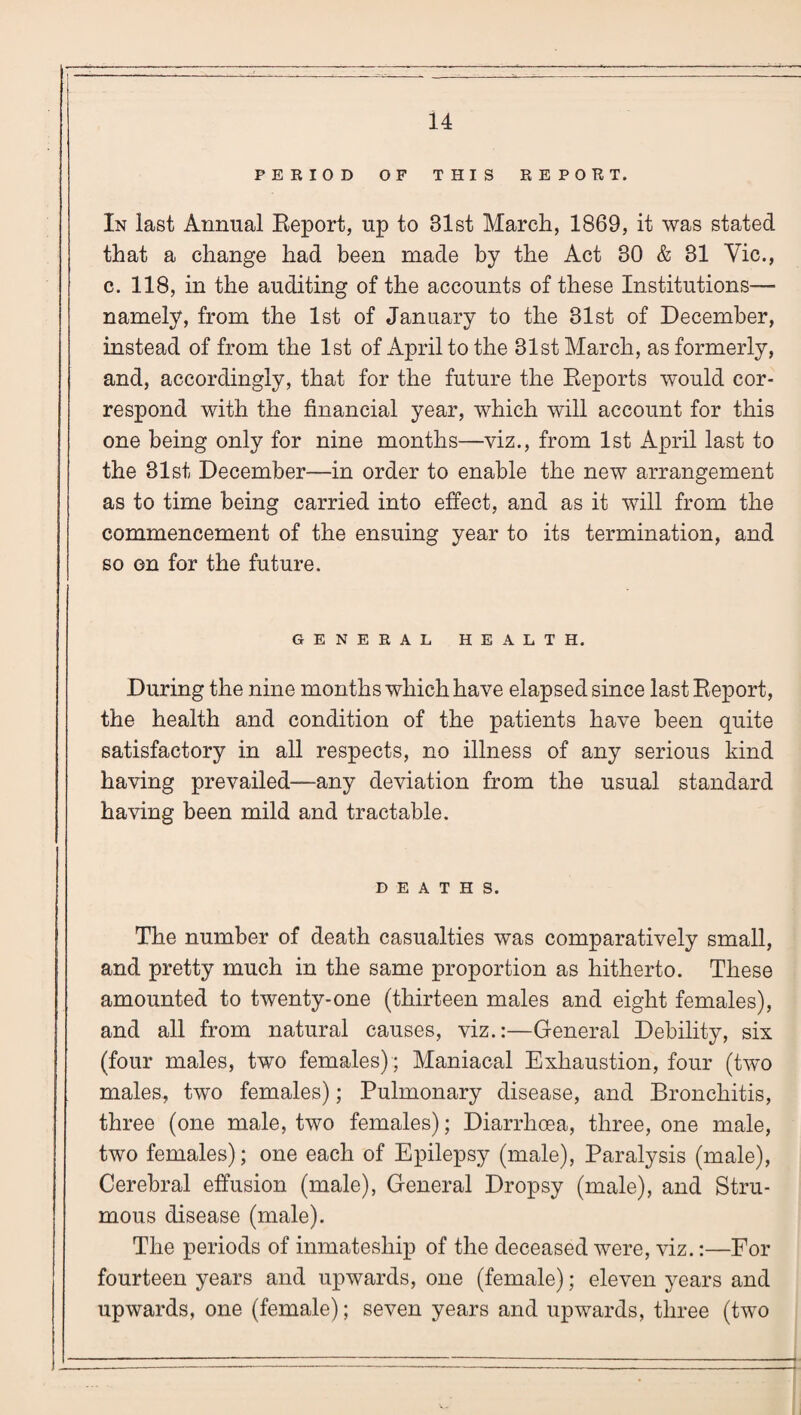 PERIOD OF THIS REPORT. In last Annual Report, up to 31st March, 1869, it was stated that a change had been made by the Act 30 & 31 Vic., c. 118, in the auditing of the accounts of these Institutions— namely, from the 1st of January to the 31st of December, instead of from the 1st of April to the 31st March, as formerly, and, accordingly, that for the future the Reports would cor¬ respond with the financial year, which will account for this one being only for nine months—viz., from 1st April last to the 31st December—in order to enable the new arrangement as to time being carried into effect, and as it will from the commencement of the ensuing year to its termination, and so on for the future. GENERAL HEALTH. During the nine months which have elapsed since last Report, the health and condition of the patients have been quite satisfactory in all respects, no illness of any serious kind having prevailed—any deviation from the usual standard having been mild and tractable. DEATHS. The number of death casualties was comparatively small, and pretty much in the same proportion as hitherto. These amounted to twenty-one (thirteen males and eight females), and all from natural causes, viz.:—General Debility, six (four males, two females) ; Maniacal Exhaustion, four (two males, two females); Pulmonary disease, and Bronchitis, three (one male, two females); Diarrhoea, three, one male, two females); one each of Epilepsy (male), Paralysis (male), Cerebral effusion (male), General Dropsy (male), and Stru¬ mous disease (male). The periods of inmatesliip of the deceased were, viz.:—For fourteen years and upwards, one (female); eleven years and upwards, one (female); seven years and upwards, three (two