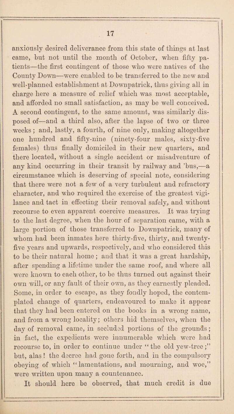 anxiously desired deliverance from this state of things at last came, but not until the month of October, when fifty pa¬ tients—the first contingent of those who were natives of the County Down—were enabled to be transferred to the new and well-planned establishment at Downpatrick, thus giving all in charge here a measure of relief which was most acceptable, and afforded no small satisfaction, as may be well conceived. A second contingent, to the same amount, was similarly dis¬ posed of—and a third also, after the lapse of two or three weeks; and, lastly, a fourth, of nine only, making altogether one hundred and fifty-nine (ninety-four males, sixty-five females) thus finally domiciled in their new quarters, and there located, without a single accident or misadventure of any kind occurring in their transit by railway and ’bus,—a circumstance which is deserving of special note, considering that there were not a few of a very turbuleut and refractory character, and who required the exercise of the greatest vigi¬ lance and tact in effecting their removal safely, and without recourse to even apparent coercive measures. It was trying to the last degree, when the hour of separation came, with a large portion of those transferred to Downpatrick, many of whom had been inmates here thirty-five, thirty, and twenty- five years and upwards, respectively, and who considered this to be their natural home; and that it was a great hardship, after spending a lifetime under the same roof, and where all were known to each other, to be thus turned out against their own will, or any fault of their own, as they earnestly pleaded. Some, in order to escape, as they fondly hoped, the contem¬ plated change of quarters, endeavoured to make it appear that they had been entered on the books in a wrong name, and from a wrong locality; others bid themselves, when the day of removal came, in secluded portions of the grounds; in fact, the expedients were innumerable which were had recourse to, in order to continue under “ the old yew-tree but, alas ! the decree had gone forth, and in the compulsory obeying of which “ lamentations, and mourning, and woe,” were written upon many a countenance. It should here be observed, that much credit is due