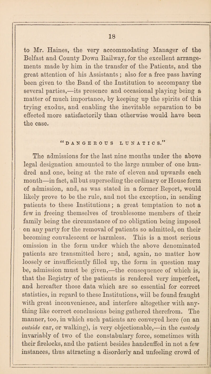 to Mr. Haines, the very accommodating Manager of the Belfast and County Down Railway, for the excellent arrange¬ ments made by him in the transfer of the Patients, and the great attention of his Assistants ; also for a free pass having been given to the Band of the Institution to accompany the several parties,—its presence and occasional playing being a matter of much importance, by keeping up the spirits of this trying exodus, and enabling the inevitable separation to be effected more satisfactorily than otherwise would have been the case. “dangerous lunatic s.” The admissions for the last nine months under the above legal designation amounted to the large number of one hun¬ dred and one, being at the rate of eleven and upwards each month—in fact, all but superseding the ordinary or House form of admission, and, as was stated in a former Report, would likely prove to be the rule, and not the exception, in sending patients to these Institutions; a great temptation to not a few in freeing themselves of troublesome members of their family being the circumstance of no obligation being imposed on any party for the removal of patients so admitted, on their becoming convalescent or harmless. This is a most serious omission in the form under which the above denominated patients are transmitted here; and, again, no matter how loosely or insufficiently filled up, the form in question may be, admission must be given,—the consequence of which is, that the Registry of the patients is rendered very imperfect, and hereafter those data which are so essential for correct statistics, in regard to these Institutions, will be found fraught with great inconvenience, and interfere altogether with any¬ thing like correct conclusions being gathered therefrom. The manner, too, in which such patients are conveyed here (on an outside car, or walking), is very objectionable,—in the custody invariably of two of the constabulary force, sometimes with their firelocks, and the patient besides handcuffed in not a few instances, thus attracting a disorderly and unfeeling crowd of