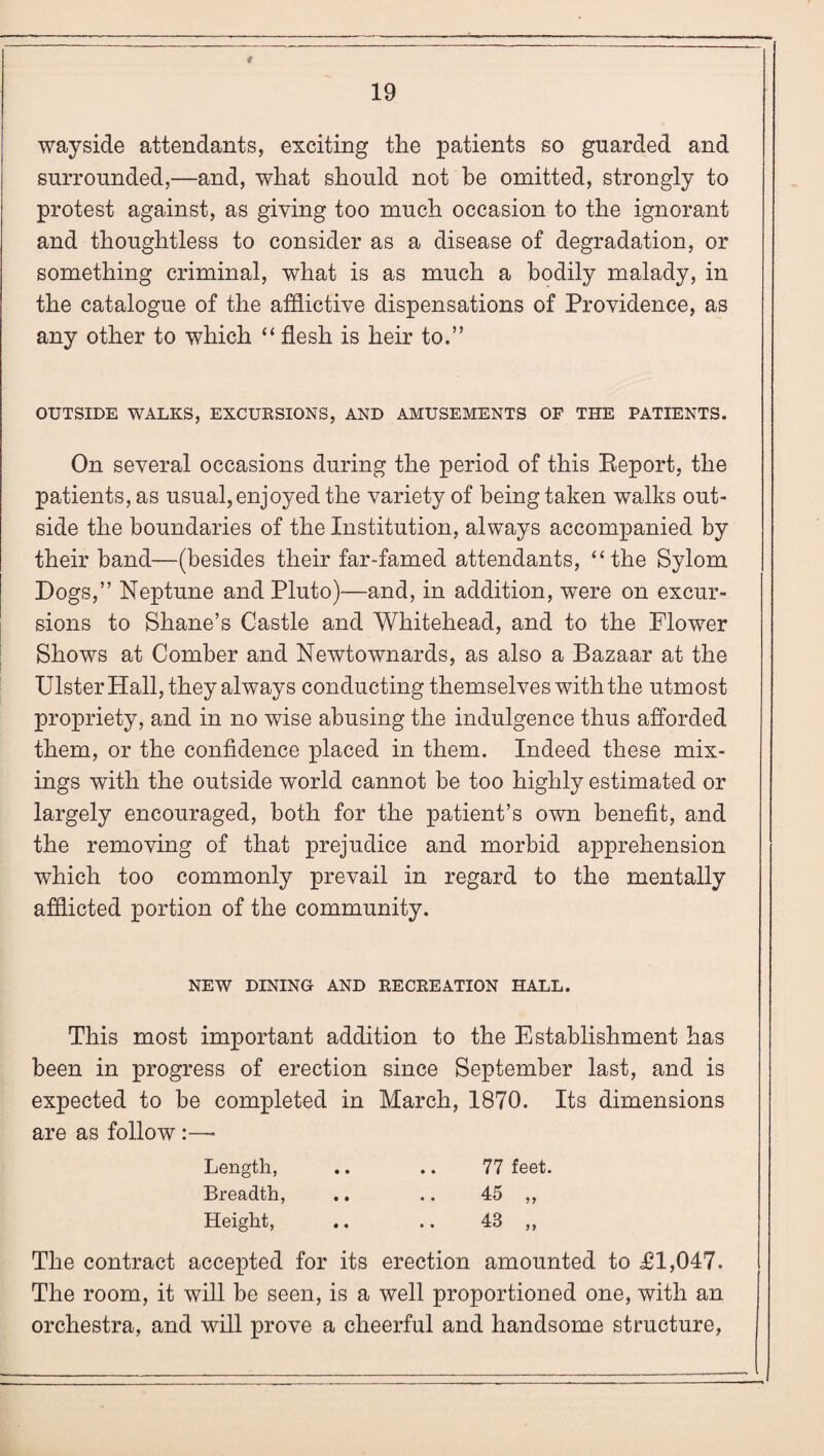 wayside attendants, exciting the patients so guarded and surrounded,—and, what should not be omitted, strongly to protest against, as giving too much occasion to the ignorant and thoughtless to consider as a disease of degradation, or something criminal, what is as much a bodily malady, in the catalogue of the afflictive dispensations of Providence, as any other to which “ flesh is heir to.” OUTSIDE WALKS, EXCURSIONS, AND AMUSEMENTS OF THE PATIENTS. On several occasions during the period of this Report, the patients, as usual, enjoyed the variety of being taken walks out¬ side the boundaries of the Institution, always accompanied by their band—(besides their far-famed attendants, “the Sylom Dogs,” Neptune and Pluto)—and, in addition, were on excur¬ sions to Shane’s Castle and Whitehead, and to the Flower Shows at Comber and Newtownards, as also a Bazaar at the Ulster Hall, they always conducting themselves with the utmost propriety, and in no wise abusing the indulgence thus afforded them, or the confidence placed in them. Indeed these mix¬ ings with the outside world cannot be too highly estimated or largely encouraged, both for the patient’s own benefit, and the removing of that prejudice and morbid apprehension which too commonly prevail in regard to the mentally afflicted portion of the community. NEW DINING AND RECREATION HALL. This most important addition to the Establishment has been in progress of erection since September last, and is expected to be completed in March, 1870. Its dimensions are as follow :—• Length, .. .. 77 feet. Breadth, .. .. 45 ,, Height, .. .. 48 ,, The contract accepted for its erection amounted to £1,047. The room, it will be seen, is a well proportioned one, with an orchestra, and will prove a cheerful and handsome structure,