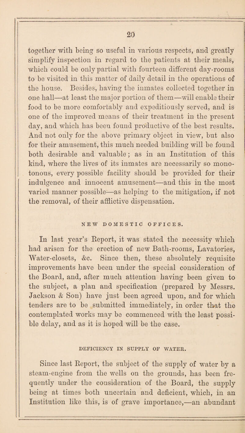 together with being so useful in various respects, and greatly simplify inspection in regard to the patients at their meals, which could be only partial with fourteen different day-rooms to be visited in this matter of daily detail in the operations of the house. Besides, having the inmates collected together in one hall—-at least the major portion of them—will enable their food to be more comfortably and expeditiously served, and is one of the improved means of their treatment in the present day, and which has been found productive of the best results. And not only for the above primary object in view, but also for their amusement, this much needed building will be found both desirable and valuable; as in an Institution of this kind, where the lives of its inmates are necessarily so mono¬ tonous, every possible facility should be provided for their indulgence and innocent amusement—and this in the most varied manner possible—as helping to the mitigation, if not the removal, of their afflictive dispensation. NEW DOMESTIC OFFICES. In last year’s Report, it was stated the necessity which had arisen for the erection of new Bath-rooms, Lavatories, Water-closets, &c. Since then, these absolutely requisite improvements have been under the special consideration of the Board, and, after much attention having been given to the subject, a plan and specification (prepared by Messrs. Jackson & Son) have just been agreed upon, and for which tenders are to be submitted immediately, in order that the contemplated works may be commenced with the least possi¬ ble delay, and as it is hoped will be the case. DEFICIENCY IN SUPPLY OF WATEK. Since last Report, the subject of the supply of water by a steam-engine from the wells on the grounds, has been fre¬ quently under the consideration of the Board, the supply being at times both uncertain and deficient, which, in an Institution like this, is of grave importance,—an abundant