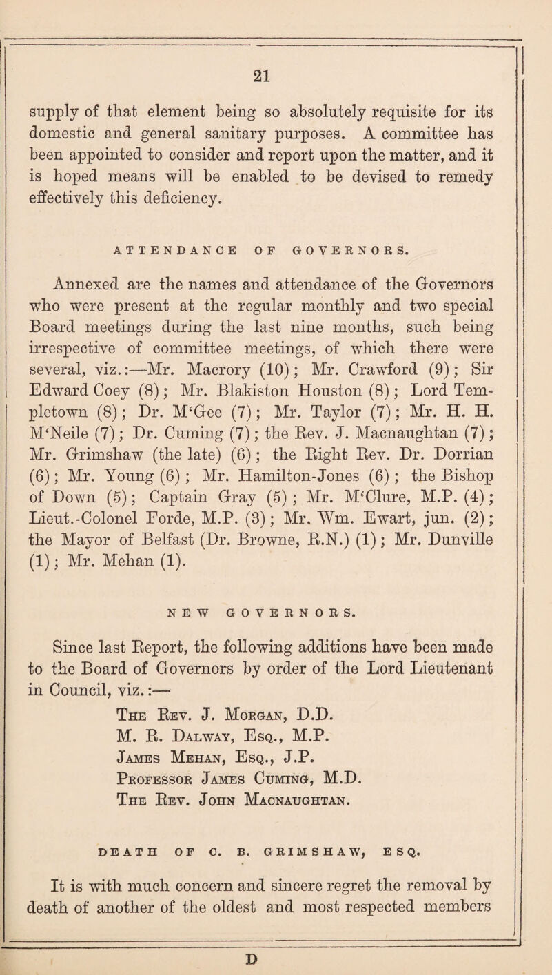 supply of that element being so absolutely requisite for its domestic and general sanitary purposes. A committee has been appointed to consider and report upon the matter, and it is hoped means will be enabled to be devised to remedy effectively this deficiency. ATTENDANCE OF GOVERNORS. Annexed are the names and attendance of the Governors who were present at the regular monthly and two special Board meetings during the last nine months, such being irrespective of committee meetings, of which there were several, viz.:—-Mr. Macrory (10); Mr. Crawford (9); Sir Edward Coey (8); Mr. Blakiston Houston (8); Lord Tem- pletown (8); Hr. M‘Gee (7); Mr. Taylor (7); Mr. H. H. M‘Neile (7); Hr. Cuming (7); the Bev. J. Macnaughtan (7); Mr. Grimshaw (the late) (6); the Bight Bev. Hr. Horrian (6); Mr. Young (6); Mr. Hamilton-Jones (6) ; the Bishop of Hown (5); Captain Gray (5) ; Mr. McClure, M.P. (4); Lieut.-Colonel Forde, M.P. (8); Mr. Wm. Ewart, jun. (2); the Mayor of Belfast (Hr. Browne, B.N.) (1); Mr. Hunville (1); Mr. Mehan (1). NEW GOVERNORS. Since last Beport, the following additions have been made to the Board of Governors by order of the Lord Lieutenant in Council, viz.:—- The Bev. J. Morgan, B.D. M. B. Hal way, Esq., M.P. James Mehan, Esq., J.P. Professor James Cuming, M.H. The Bev. John Macnaughtan. DEATH OF C. B. GRIMSHAW, ESQ. It is with much concern and sincere regret the removal by death of another of the oldest and most respected members D