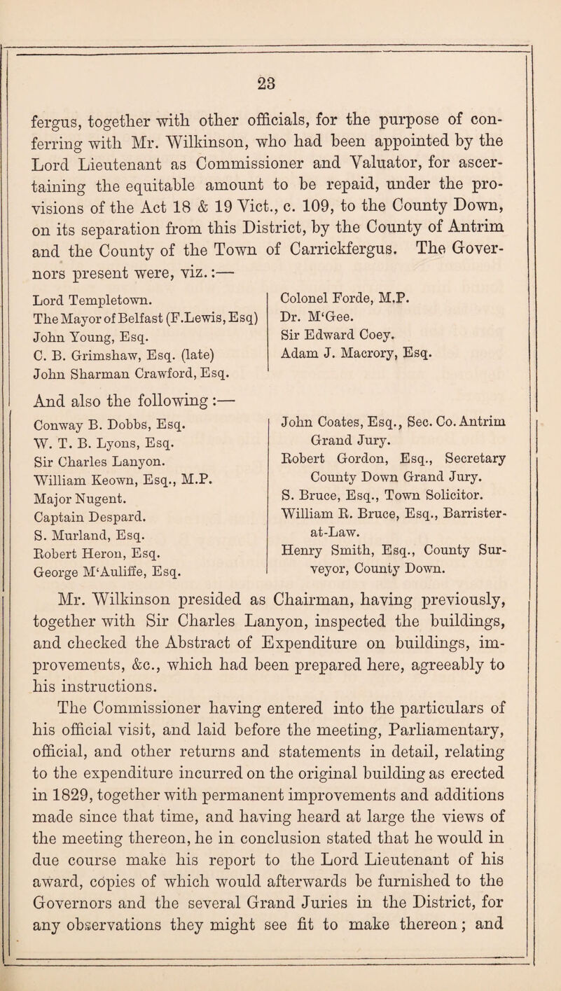 28 fergus, together with other officials, for the purpose of con¬ ferring with Mr. Wilkinson, who had been appointed by the Lord Lieutenant as Commissioner and Valuator, for ascer¬ taining the equitable amount to be repaid, under the pro¬ visions of the Act 18 & 19 Viet., c. 109, to the County Down, on its separation from this District, by the County of Antrim and the County of the Town of Carrickfergus. The Gover¬ nors present were, viz.:— Lord Templetown. The Mayor of Belfast (F.Lewis, Esq) John Young, Esq. C. B. Grimshaw, Esq. (late) John Sharman Crawford, Esq. And also the following :— Conway B. Dobbs, Esq. W. T. B. Lyons, Esq. Sir Charles Lanyon. William Keown, Esq., M.P. Major Nugent. Captain Despard. S. Murland, Esq. Bobert Heron, Esq. George M‘Auliffe, Esq. Colonel Forde, M.P. Dr. M'Gee. Sir Edward Coey. Adam J. Macrory, Esq. John Coates, Esq., Sec. Co. Antrim Grand Jury. Robert Gordon, Esq., Secretary County Down Grand Jury. S. Bruce, Esq., Town Solicitor. William R. Bruce, Esq., Barrister - at-Law. Henry Smith, Esq., County Sur¬ veyor, County Down. Mr. Wilkinson presided as Chairman, having previously, together with Sir Charles Lanyon, inspected the buildings, and checked the Abstract of Expenditure on buildings, im¬ provements, &c., which had been prepared here, agreeably to his instructions. The Commissioner having entered into the particulars of his official visit, and laid before the meeting, Parliamentary, official, and other returns and statements in detail, relating to the expenditure incurred on the original building as erected in 1829, together with permanent improvements and additions made since that time, and having heard at large the views of the meeting thereon, he in conclusion stated that he would in due course make his report to the Lord Lieutenant of his award, copies of which would afterwards be furnished to the Governors and the several Grand Juries in the District, for any observations they might see fit to make thereon; and