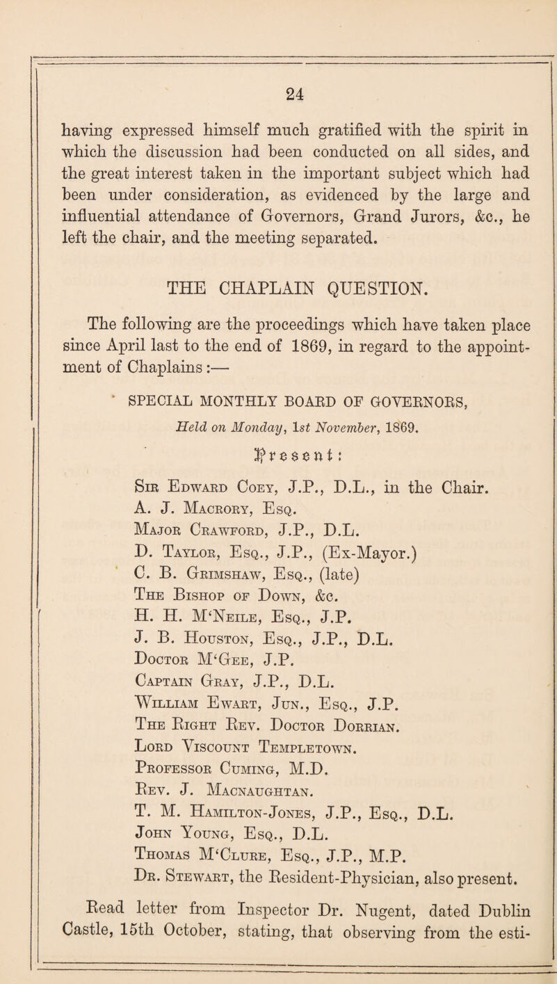 having expressed himself much gratified with the spirit in which the discussion had been conducted on all sides, and the great interest taken in the important subject which had been under consideration, as evidenced by the large and influential attendance of Governors, Grand Jurors, &c., he left the chair, and the meeting separated. THE CHAPLAIN QUESTION. The following are the proceedings which have taken place since April last to the end of 1869, in regard to the appoint¬ ment of Chaplains:— SPECIAL MONTHLY BOARD OF GOVERNORS, Held on Monday, lsf November, 1869. If v e $ e n i: Sir Edward Coey, J.P., D.L., in the Chair. A. J. Macrory, Esq. Major Crawford, J.P., D.L. D. Taylor, Esq., J.P., (Ex-Mayor.) C. B. Grimshaw, Esq., (late) The Bishop of Down, &c. H. H. M‘Neile, Esq., J.P. J. B. Houston, Esq., J.P., D.L. Doctor M‘Gee, J.P. Captain Gray, J.P., D.L. William Ewart, Jun., Esq., J.P. The Bight Bev. Doctor Dorrian. Lord Viscount Templetown. Professor Cuming, M.D. Bev. J. Macnaughtan. T. M. Hamilton-Jones, J.P., Esq., D.L. John Young, Esq., D.L. Thomas M‘Clure, Esq., J.P., M.P. Dr. Stewart, the Besident-Physician, also present. Bead letter from Inspector Dr. Nugent, dated Dublin Castle, 15th October, stating, that observing from the esti-