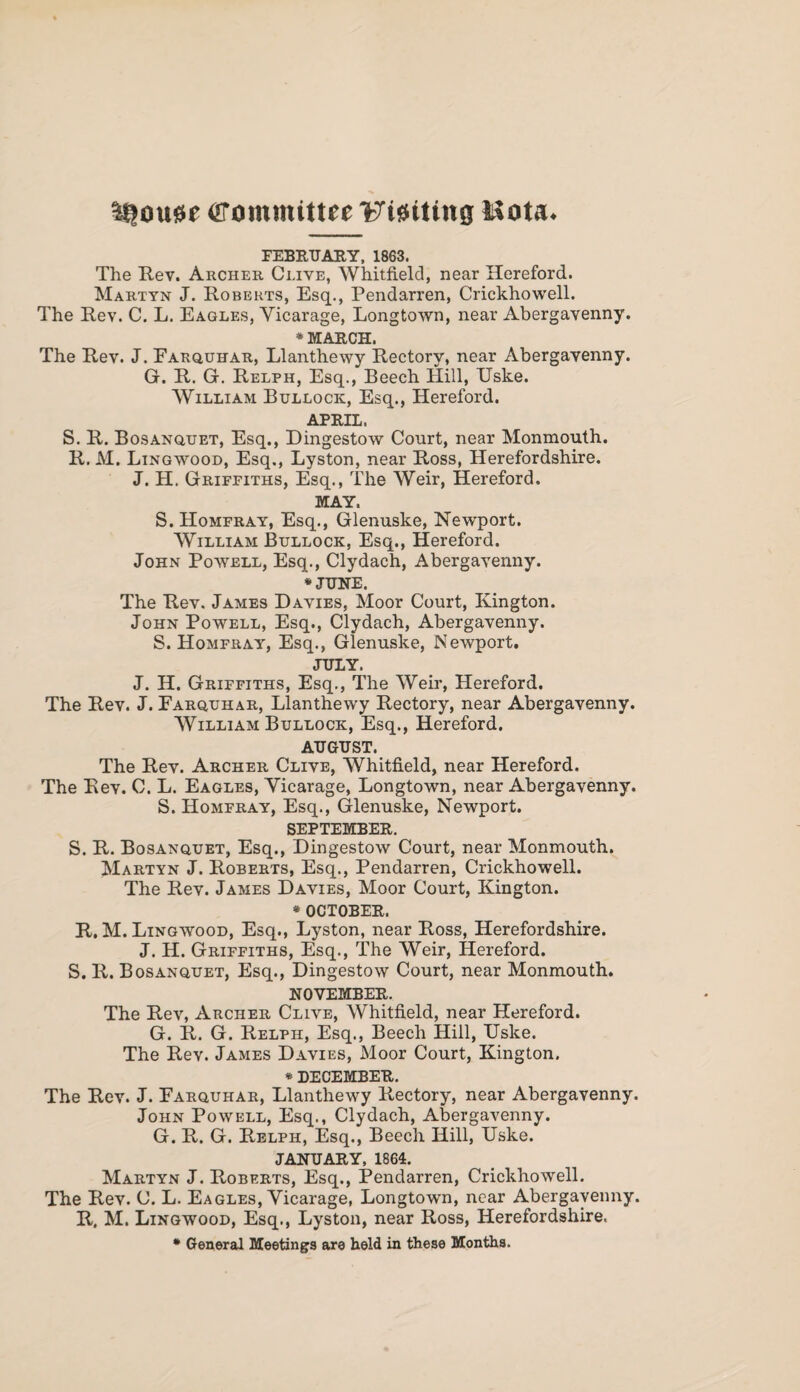 Mousse Committee Flatting Mota. FEBRUARY, 1863. The Rev. Archer Clive, Whitfield, near Hereford. Martyn J. Roberts, Esq., Pendarren, Crickhowell. The Rev. C. L. Eagles, Vicarage, Longtown, near Abergavenny. * MARCH. The Rev. J. Earquhar, Llanthetvy Rectory, near Abergavenny. G. R. G. Relph, Esq., Beech Hill, Uske. William Bullock, Esq., Hereford. APRIL. S. R. Bosanquet, Esq., Dingestow Court, near Monmouth. R. M. Lingwood, Esq., Lyston, near Ross, Herefordshire. J. H. Griffiths, Esq., The Weir, Hereford. MAY. S. Homfray, Esq., Glenuske, Newport. William Bullock, Esq., Hereford. John Powell, Esq., Clydach, Abergavenny. * JUNE. The Rev. James Davies, Moor Court, Kington. John Powell, Esq., Clydach, Abergavenny. S. Homfray, Esq., Glenuske, Newport. JULY. J. H. Griffiths, Esq., The Weir, Hereford. The Rev. J. Earquhar, Llanthewy Rectory, near Abergavenny. William Bullock, Esq., Hereford. AUGUST. The Rev. Archer Clive, Whitfield, near Hereford. The Rev. C. L. Eagles, Vicarage, Longtown, near Abergavenny. S. Homfray, Esq., Glenuske, Newport. SEPTEMBER. S. R. Bosanquet, Esq., Dingestow Court, near Monmouth. Martyn J. Roberts, Esq., Pendarren, Crickhowell. The Rev. James Davies, Moor Court, Kington. * OCTOBER. R. M. Lingwood, Esq., Lyston, near Ross, Herefordshire. J. H. Griffiths, Esq., The Weir, Hereford. S. R. Bosanquet, Esq., Dingestow Court, near Monmouth. NOVEMBER. The Rev, Archer Clive, Whitfield, near Hereford. G. R. G. Relph, Esq., Beech Hill, Uske. The Rev. James Davies, Moor Court, Kington. * DECEMBER. The Rev. J. Earquhar, Llanthewy Rectory, near Abergavenny. John Powell, Esq., Clydach, Abergavenny. G. R. G. Relph, Esq., Beech Hill, Uske. JANUARY, 1864. Martyn J. Roberts, Esq., Pendarren, Crickhowell. The Rev. C. L. Eagles, Vicarage, Longtown, near Abergavenny. R, M. Lingwood, Esq., Lyston, near Ross, Herefordshire. * General Meetings are held in these Months.